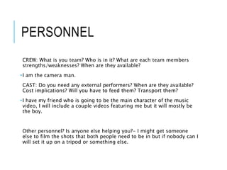 PERSONNEL
CREW: What is you team? Who is in it? What are each team members
strengths/weaknesses? When are they available?
•I am the camera man.
CAST: Do you need any external performers? When are they available?
Cost implications? Will you have to feed them? Transport them?
•I have my friend who is going to be the main character of the music
video, I will include a couple videos featuring me but it will mostly be
the boy.
Other personnel? Is anyone else helping you?- I might get someone
else to film the shots that both people need to be in but if nobody can I
will set it up on a tripod or something else.
 