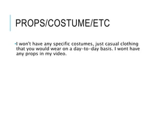 PROPS/COSTUME/ETC
•I won't have any specific costumes, just casual clothing
that you would wear on a day-to-day basis. I wont have
any props in my video.
 