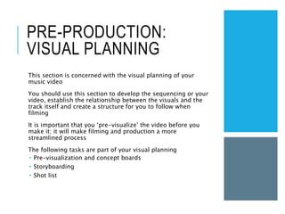 PRE-PRODUCTION:
VISUAL PLANNING
This section is concerned with the visual planning of your
music video
You should use this section to develop the sequencing or your
video, establish the relationship between the visuals and the
track itself and create a structure for you to follow when
filming
It is important that you ‘pre-visualize’ the video before you
make it; it will make filming and production a more
streamlined process
The following tasks are part of your visual planning
 Pre-visualization and concept boards
 Storyboarding
 Shot list
 