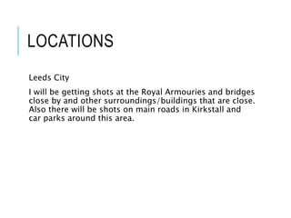 LOCATIONS
Leeds City
I will be getting shots at the Royal Armouries and bridges
close by and other surroundings/buildings that are close.
Also there will be shots on main roads in Kirkstall and
car parks around this area.
 