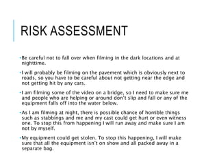 RISK ASSESSMENT
•Be careful not to fall over when filming in the dark locations and at
nighttime.
•I will probably be filming on the pavement which is obviously next to
roads, so you have to be careful about not getting near the edge and
not getting hit by any cars.
•I am filming some of the video on a bridge, so I need to make sure me
and people who are helping or around don’t slip and fall or any of the
equipment falls off into the water below.
•As I am filming at night, there is possible chance of horrible things
such as stabbings and me and my cast could get hurt or even witness
one. To stop this from happening I will run away and make sure I am
not by myself.
•My equipment could get stolen. To stop this happening, I will make
sure that all the equipment isn’t on show and all packed away in a
separate bag.
 