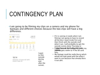 CONTINGENCY PLAN
•I am going to be filming my clips on a camera and my phone for
backups and different choices because the two clips will have a big
difference.
• If it is raining in Leeds when I am
filming I am going to have to record
all the bits I need inside first and
then finish with the outside stuff
when I can. I will probably try get the
outside scenes done Thursday or
Friday because that’s the days not
raining.
I want
to film
outside
during
and
after the
sunset.
• I could lose all my footage if I break my
camera/gets stolen or if the SD card
fails.
• My footage could be really blurry which
would not look good with the effect I
want to use because that already blurs
it out abit.
 