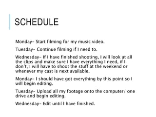 SCHEDULE
Monday- Start filming for my music video.
Tuesday- Continue filming if I need to.
Wednesday- If I have finished shooting, I will look at all
the clips and make sure I have everything I need, if I
don’t, I will have to shoot the stuff at the weekend or
whenever my cast is next available.
Monday- I should have got everything by this point so I
will begin editing.
Tuesday- Upload all my footage onto the computer/ one
drive and begin editing.
Wednesday- Edit until I have finished.
 