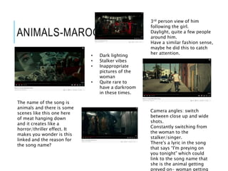 ANIMALS-MAROON 5
• Dark lighting
• Stalker vibes
• Inappropriate
pictures of the
woman
• Quite rare to
have a darkroom
in these times.
3rd person view of him
following the girl.
Daylight, quite a few people
around him.
Have a similar fashion sense,
maybe he did this to catch
her attention.
The name of the song is
animals and there is some
scenes like this one here
of meat hanging down
and it creates like a
horror/thriller effect. It
makes you wonder is this
linked and the reason for
the song name?
Camera angles: switch
between close up and wide
shots.
Constantly switching from
the woman to the
stalker/singer.
There's a lyric in the song
that says “I'm preying on
you tonight” which could
link to the song name that
she is the animal getting
preyed on- woman getting
 