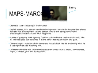 MAPS-MAROON 5
• Dramatic start- shouting at the hospital
• Explicit scenes, first person view from both people- one in the hospital bed shows
how she has a blurry view, second person view is him being panicky and
breathing heavily because of what happened.
• Scenes of partying, dark lighting, flashbacks from before the hospital- looks like
his life was good but he ruined it at the party- feeling of regret and guilt.
• Camera angles- rotation of the camera to make it look like we are seeing what he
is seeing whilst also watching him.
• Different emotions was shown throughout the video such as anger, anxiousness,
regret, sadness, guilt and acting drunk.
Blurry
 