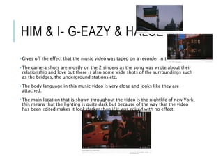 HIM & I- G-EAZY & HALSEY
• Gives off the effect that the music video was taped on a recorder in the 80s/90s.
• The camera shots are mostly on the 2 singers as the song was wrote about their
relationship and love but there is also some wide shots of the surroundings such
as the bridges, the underground stations etc.
• The body language in this music video is very close and looks like they are
attached.
• The main location that is shown throughout the video is the nightlife of new York,
this means that the lighting is quite dark but because of the way that the video
has been edited makes it look darker than if it was edited with no effect.
 