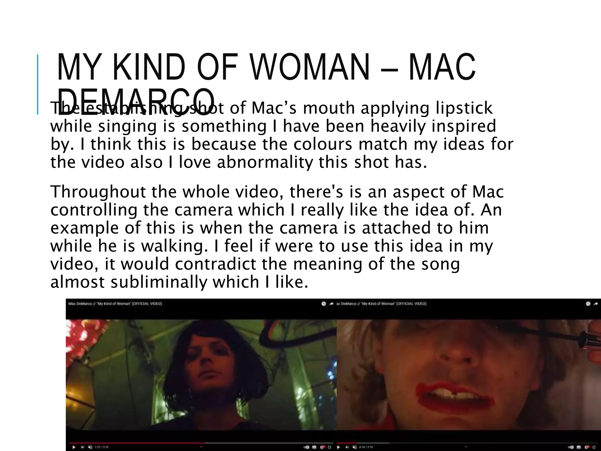 MY KIND OF WOMAN – MAC
DEMARCO
The establishing shot of Mac’s mouth applying lipstick
while singing is something I have been heavily inspired
by. I think this is because the colours match my ideas for
the video also I love abnormality this shot has.
Throughout the whole video, there's is an aspect of Mac
controlling the camera which I really like the idea of. An
example of this is when the camera is attached to him
while he is walking. I feel if were to use this idea in my
video, it would contradict the meaning of the song
almost subliminally which I like.
 