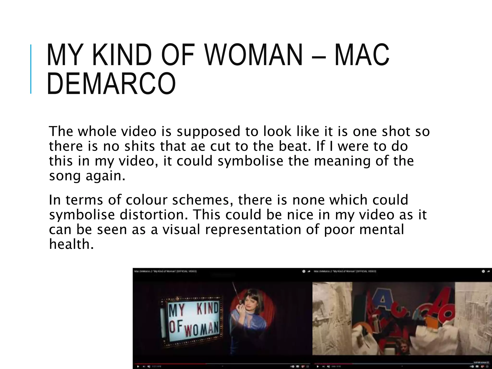 MY KIND OF WOMAN – MAC
DEMARCO
The whole video is supposed to look like it is one shot so
there is no shits that ae cut to the beat. If I were to do
this in my video, it could symbolise the meaning of the
song again.
In terms of colour schemes, there is none which could
symbolise distortion. This could be nice in my video as it
can be seen as a visual representation of poor mental
health.
 
