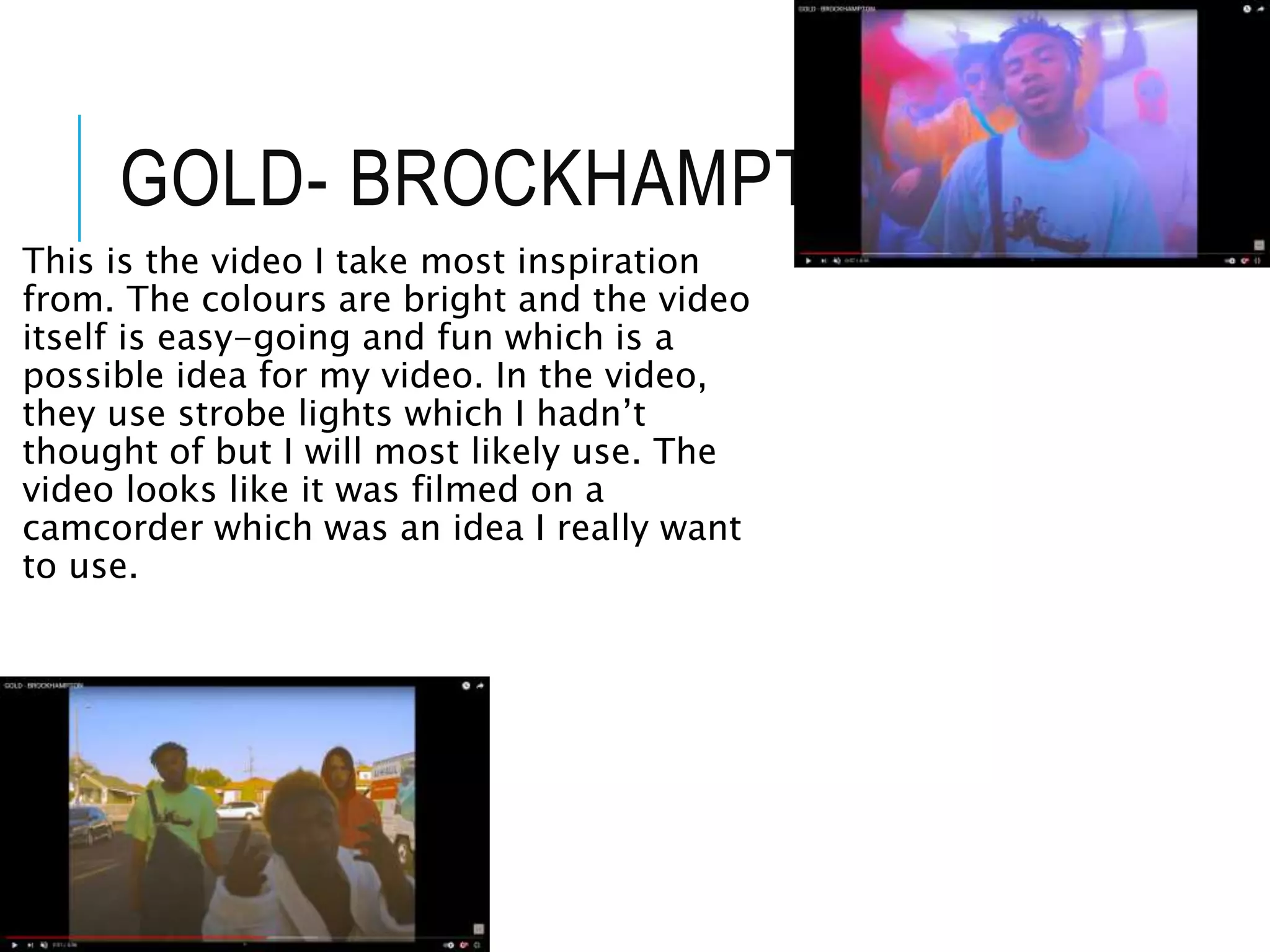 GOLD- BROCKHAMPTON
This is the video I take most inspiration
from. The colours are bright and the video
itself is easy-going and fun which is a
possible idea for my video. In the video,
they use strobe lights which I hadn’t
thought of but I will most likely use. The
video looks like it was filmed on a
camcorder which was an idea I really want
to use.
 