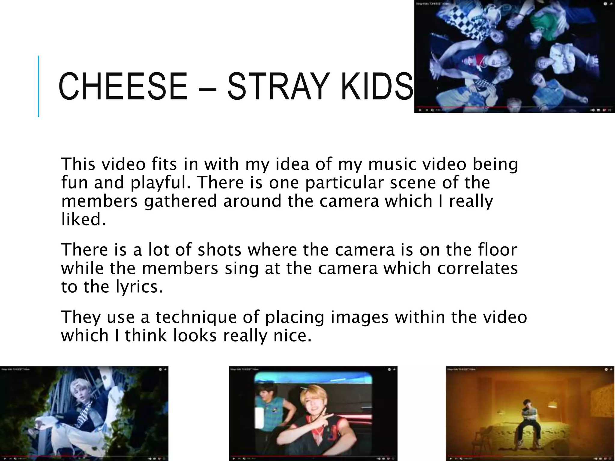 CHEESE – STRAY KIDS
This video fits in with my idea of my music video being
fun and playful. There is one particular scene of the
members gathered around the camera which I really
liked.
There is a lot of shots where the camera is on the floor
while the members sing at the camera which correlates
to the lyrics.
They use a technique of placing images within the video
which I think looks really nice.
 