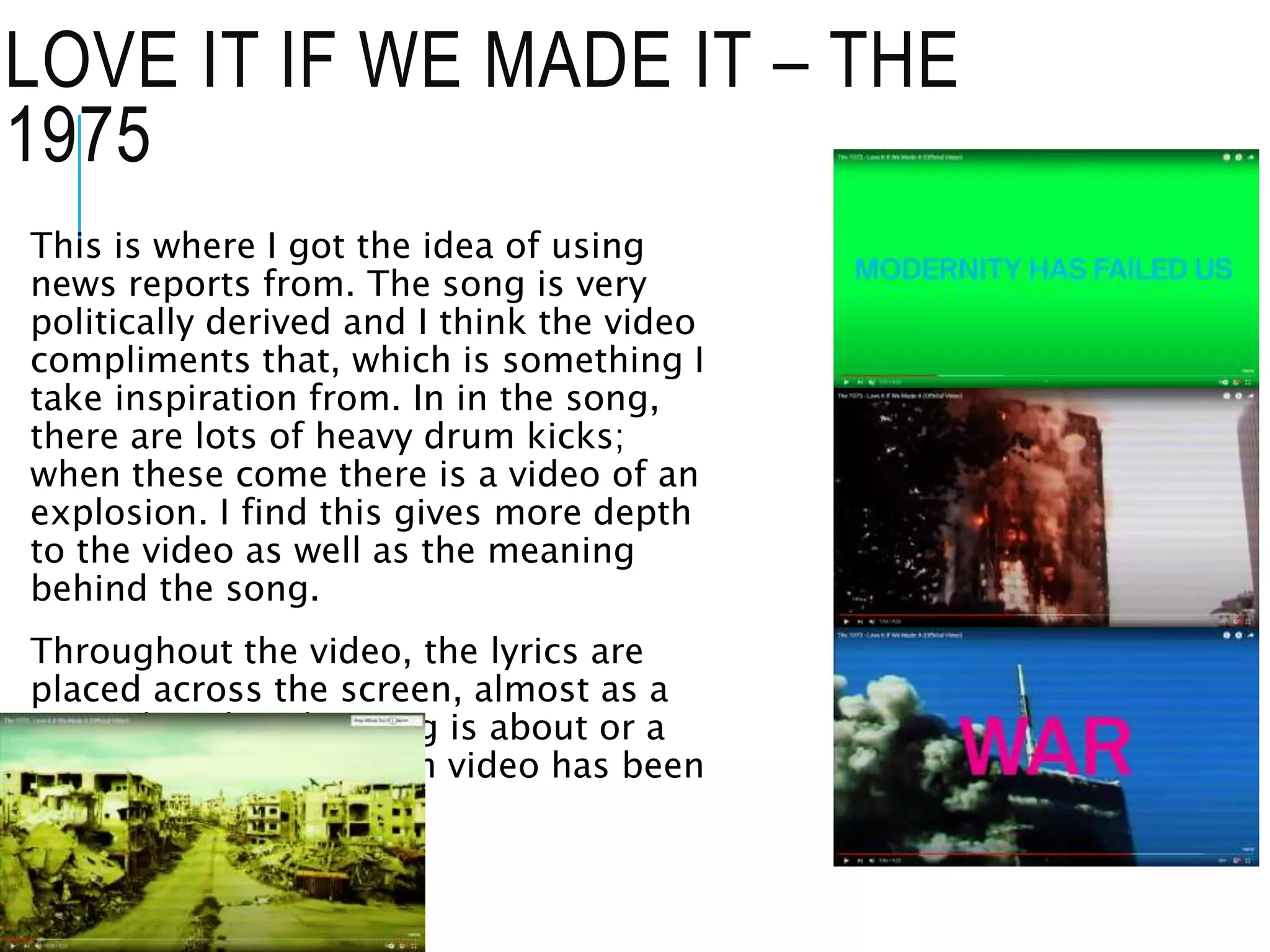 LOVE IT IF WE MADE IT – THE
1975
This is where I got the idea of using
news reports from. The song is very
politically derived and I think the video
compliments that, which is something I
take inspiration from. In in the song,
there are lots of heavy drum kicks;
when these come there is a video of an
explosion. I find this gives more depth
to the video as well as the meaning
behind the song.
Throughout the video, the lyrics are
placed across the screen, almost as a
reminder what the song is about or a
pointer to why a certain video has been
shown.
 