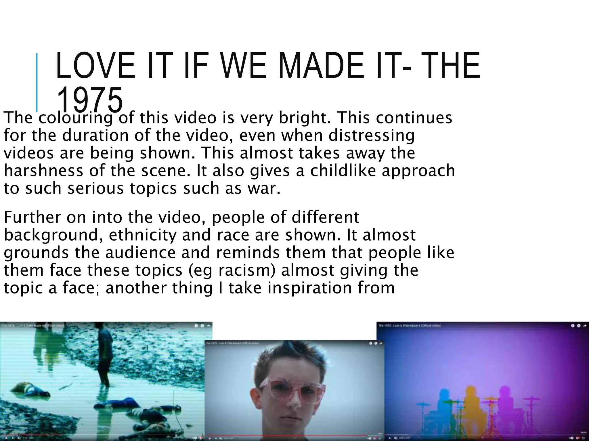 LOVE IT IF WE MADE IT- THE
1975
The colouring of this video is very bright. This continues
for the duration of the video, even when distressing
videos are being shown. This almost takes away the
harshness of the scene. It also gives a childlike approach
to such serious topics such as war.
Further on into the video, people of different
background, ethnicity and race are shown. It almost
grounds the audience and reminds them that people like
them face these topics (eg racism) almost giving the
topic a face; another thing I take inspiration from
 