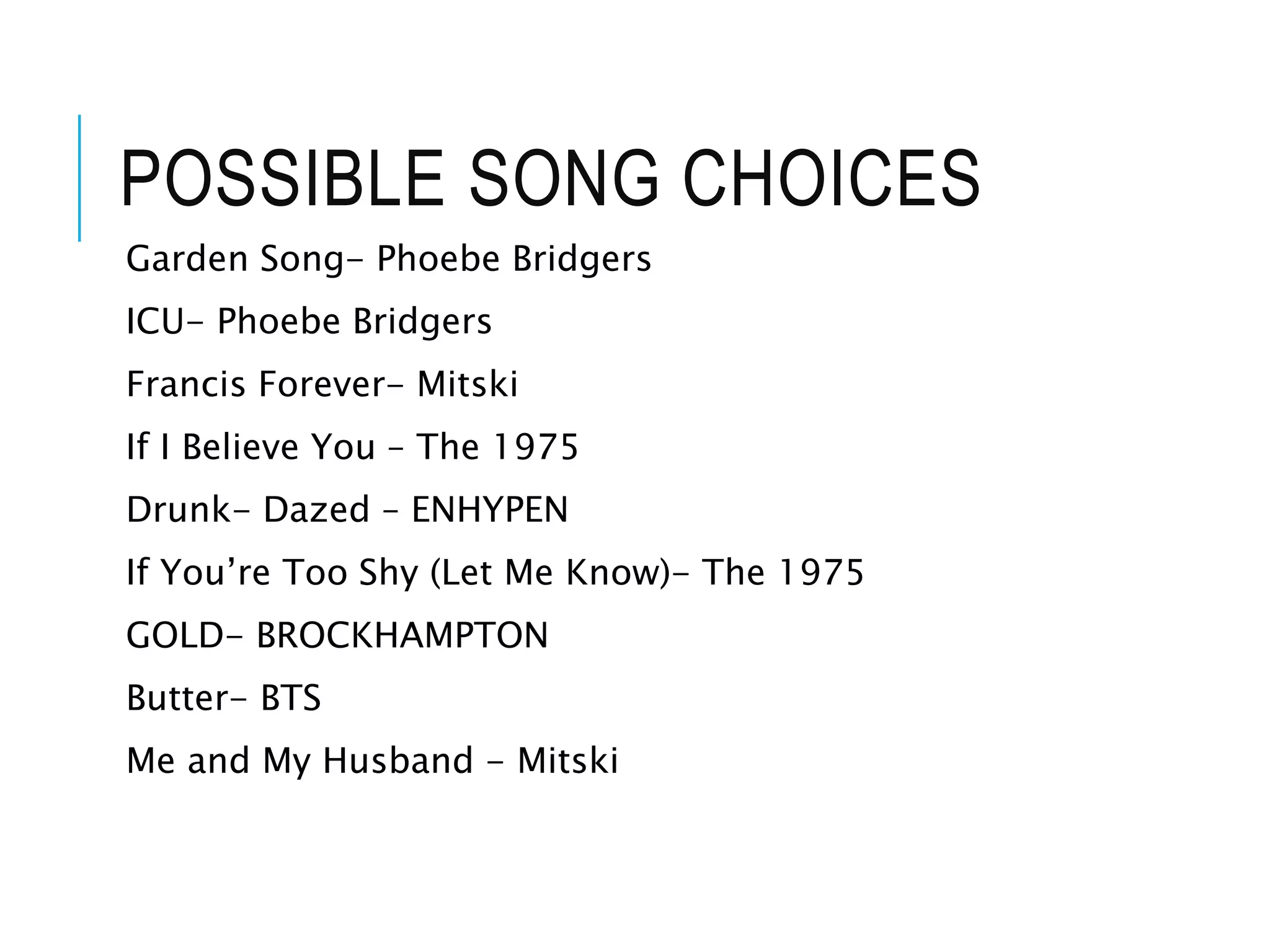 POSSIBLE SONG CHOICES
Garden Song- Phoebe Bridgers
ICU- Phoebe Bridgers
Francis Forever- Mitski
If I Believe You – The 1975
Drunk- Dazed – ENHYPEN
If You’re Too Shy (Let Me Know)- The 1975
GOLD- BROCKHAMPTON
Butter- BTS
Me and My Husband - Mitski
 