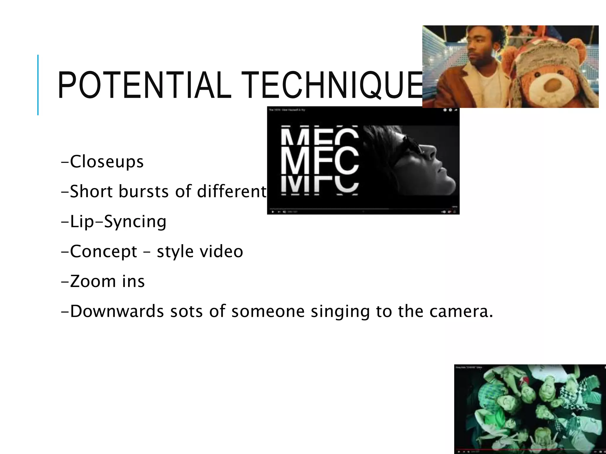 POTENTIAL TECHNIQUES
-Closeups
-Short bursts of different shots.
-Lip-Syncing
-Concept – style video
-Zoom ins
-Downwards sots of someone singing to the camera.
 
