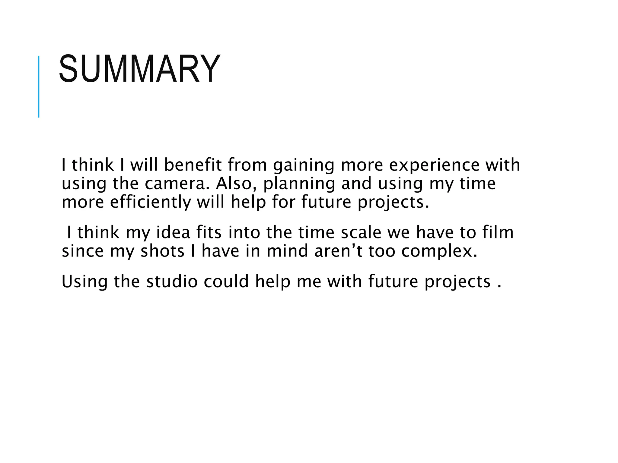 SUMMARY
I think I will benefit from gaining more experience with
using the camera. Also, planning and using my time
more efficiently will help for future projects.
I think my idea fits into the time scale we have to film
since my shots I have in mind aren’t too complex.
Using the studio could help me with future projects .
 