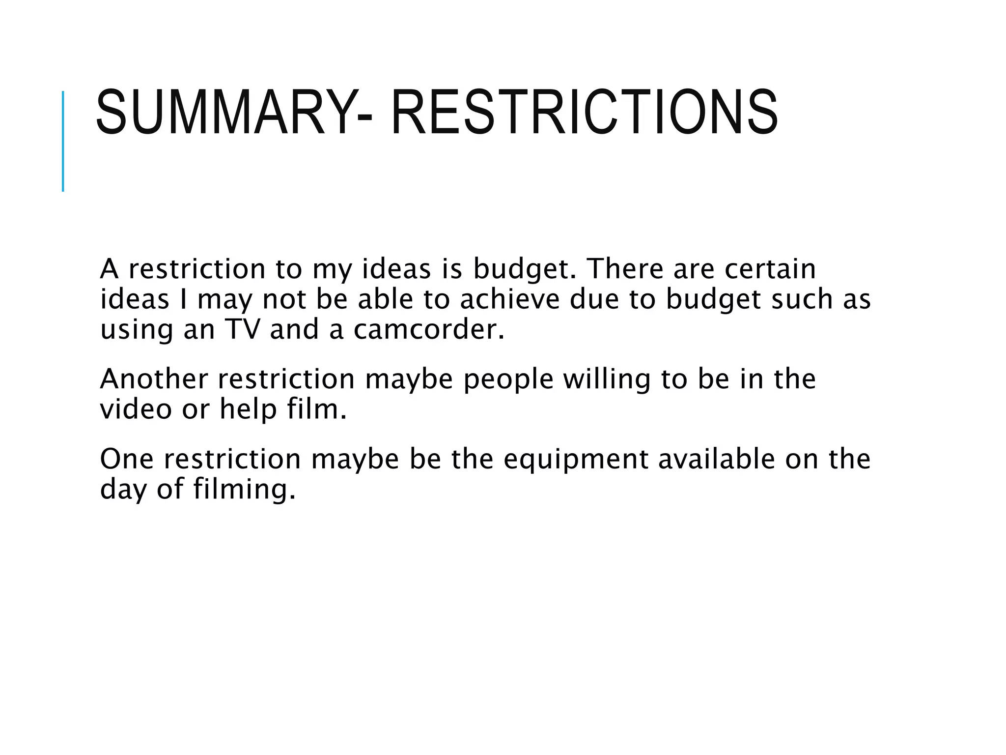 SUMMARY- RESTRICTIONS
A restriction to my ideas is budget. There are certain
ideas I may not be able to achieve due to budget such as
using an TV and a camcorder.
Another restriction maybe people willing to be in the
video or help film.
One restriction maybe be the equipment available on the
day of filming.
 