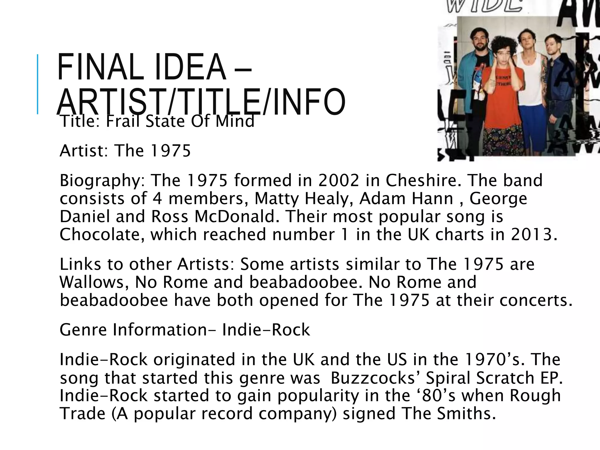 FINAL IDEA –
ARTIST/TITLE/INFO
Title: Frail State Of Mind
Artist: The 1975
Biography: The 1975 formed in 2002 in Cheshire. The band
consists of 4 members, Matty Healy, Adam Hann , George
Daniel and Ross McDonald. Their most popular song is
Chocolate, which reached number 1 in the UK charts in 2013.
Links to other Artists: Some artists similar to The 1975 are
Wallows, No Rome and beabadoobee. No Rome and
beabadoobee have both opened for The 1975 at their concerts.
Genre Information- Indie-Rock
Indie-Rock originated in the UK and the US in the 1970’s. The
song that started this genre was Buzzcocks’ Spiral Scratch EP.
Indie-Rock started to gain popularity in the ‘80’s when Rough
Trade (A popular record company) signed The Smiths.
 