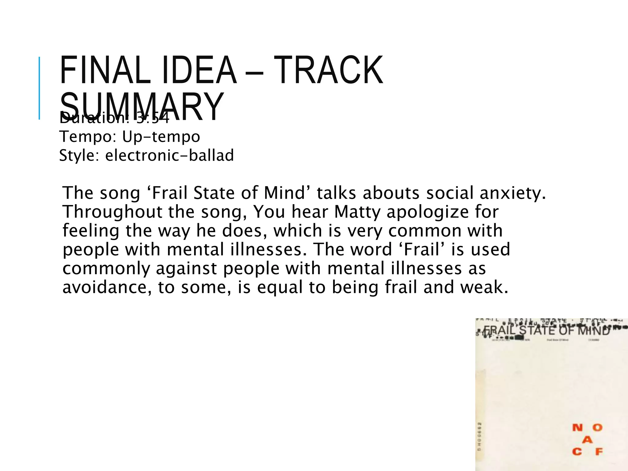 FINAL IDEA – TRACK
SUMMARY
The song ‘Frail State of Mind’ talks abouts social anxiety.
Throughout the song, You hear Matty apologize for
feeling the way he does, which is very common with
people with mental illnesses. The word ‘Frail’ is used
commonly against people with mental illnesses as
avoidance, to some, is equal to being frail and weak.
Duration: 3:54
Tempo: Up-tempo
Style: electronic-ballad
 