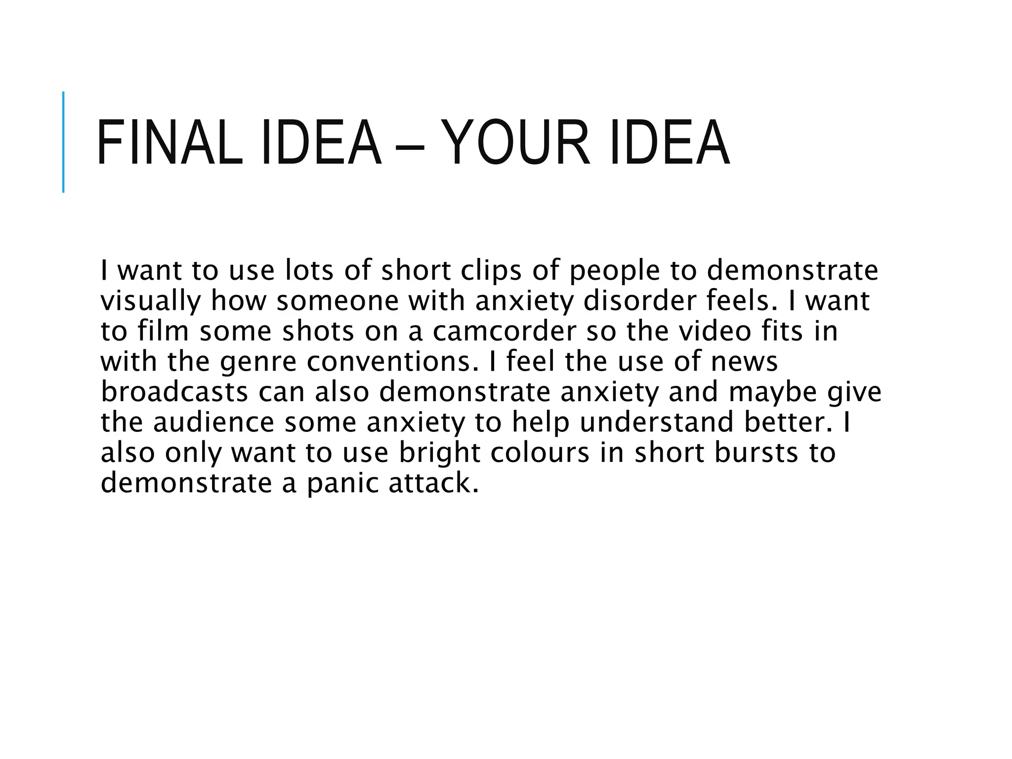 FINAL IDEA – YOUR IDEA
I want to use lots of short clips of people to demonstrate
visually how someone with anxiety disorder feels. I want
to film some shots on a camcorder so the video fits in
with the genre conventions. I feel the use of news
broadcasts can also demonstrate anxiety and maybe give
the audience some anxiety to help understand better. I
also only want to use bright colours in short bursts to
demonstrate a panic attack.
 
