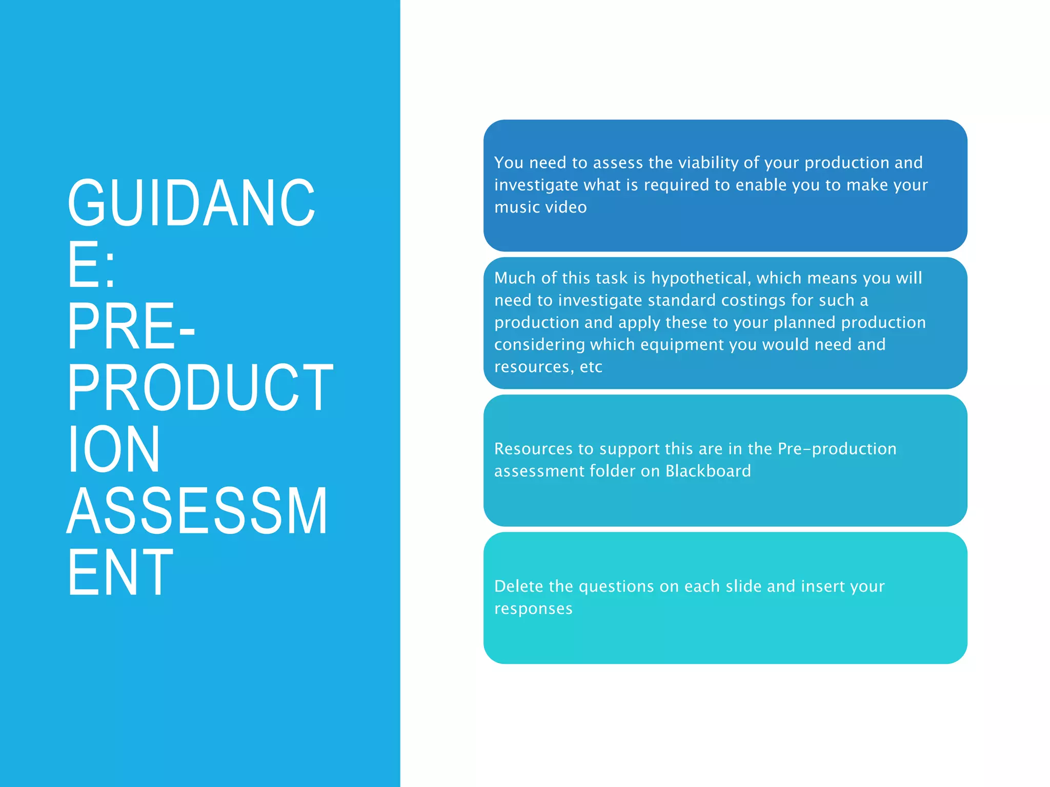 GUIDANC
E:
PRE-
PRODUCT
ION
ASSESSM
ENT
You need to assess the viability of your production and
investigate what is required to enable you to make your
music video
Much of this task is hypothetical, which means you will
need to investigate standard costings for such a
production and apply these to your planned production
considering which equipment you would need and
resources, etc
Resources to support this are in the Pre-production
assessment folder on Blackboard
Delete the questions on each slide and insert your
responses
 