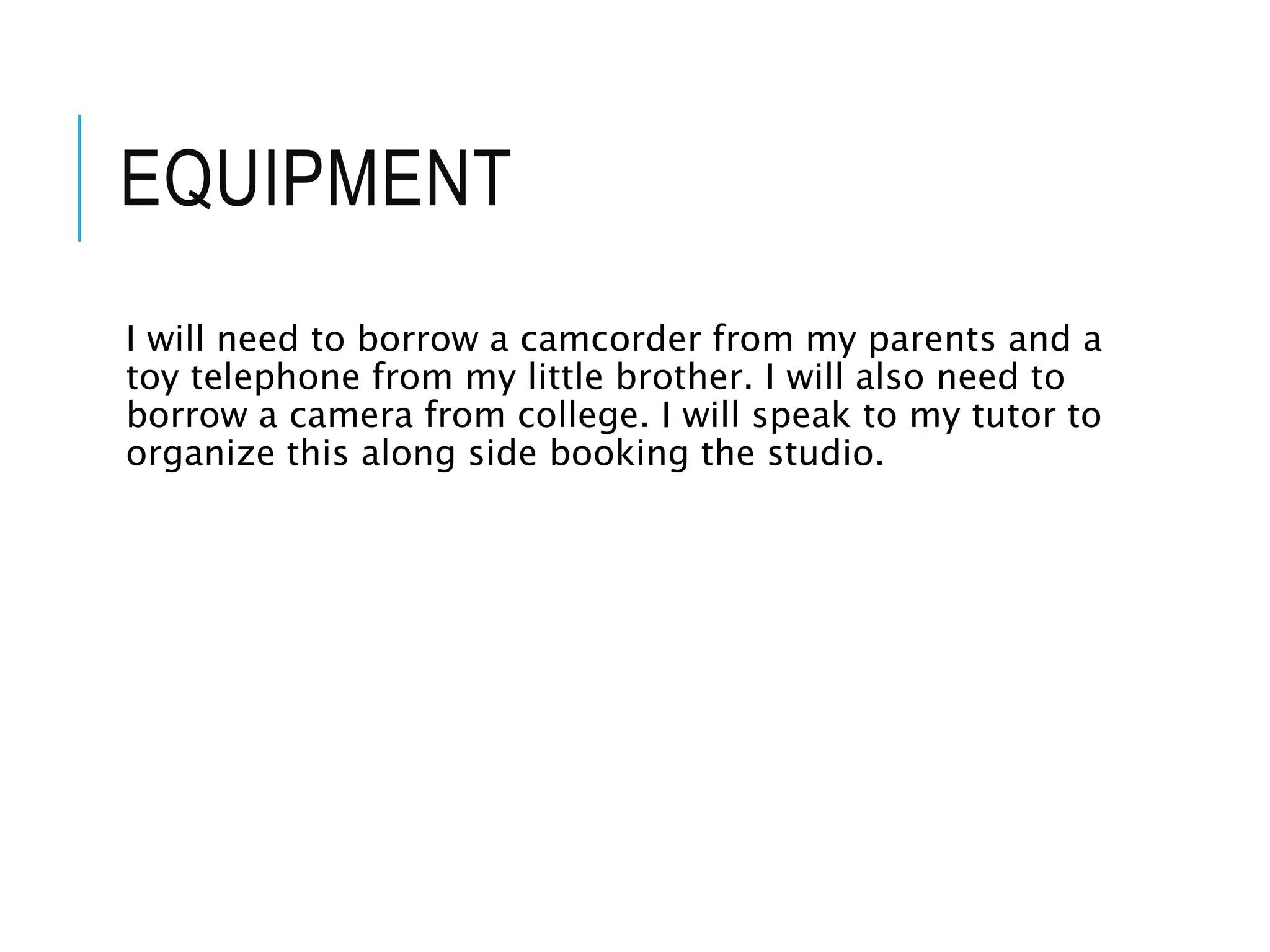 EQUIPMENT
I will need to borrow a camcorder from my parents and a
toy telephone from my little brother. I will also need to
borrow a camera from college. I will speak to my tutor to
organize this along side booking the studio.
 