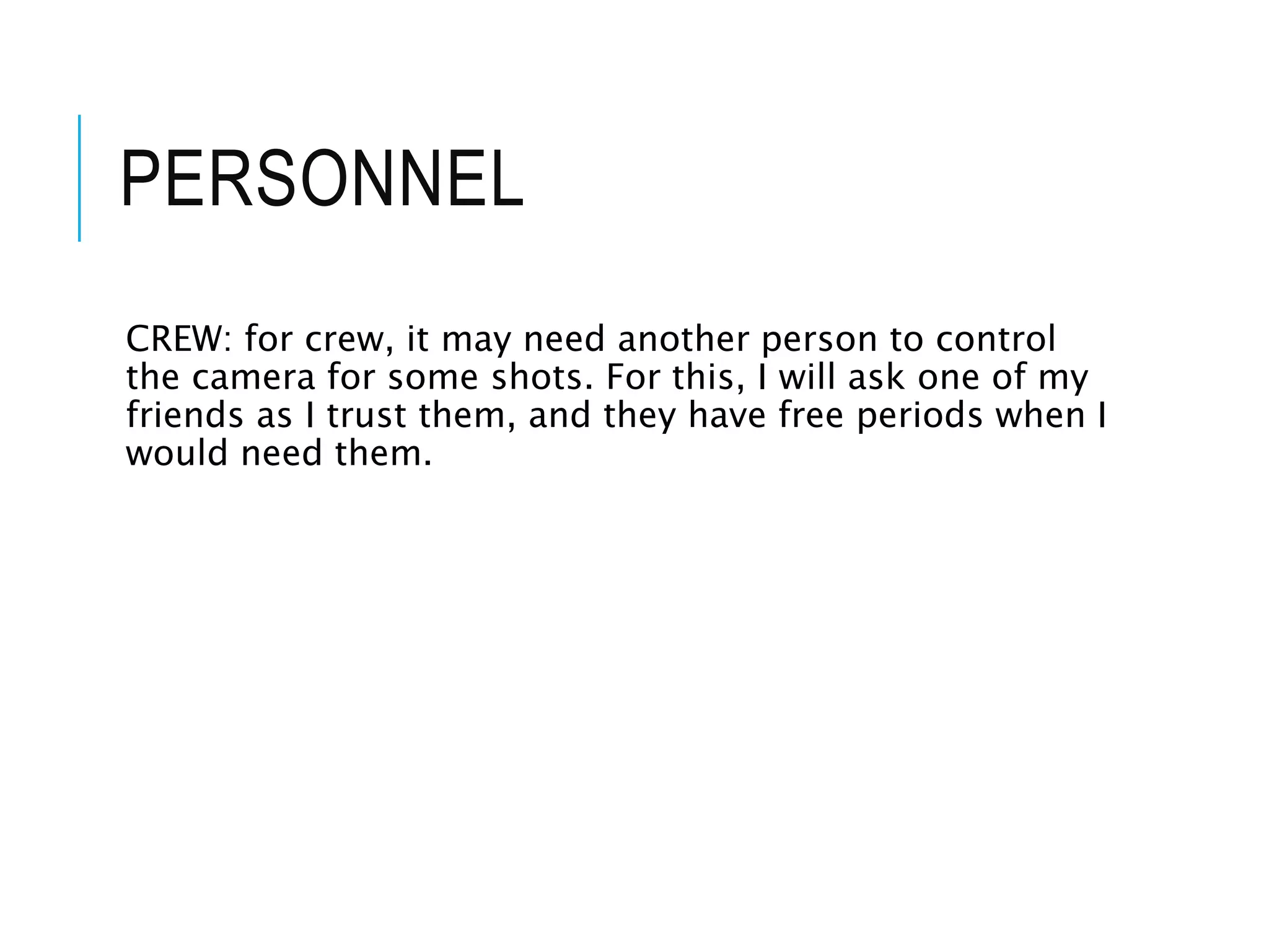 PERSONNEL
CREW: for crew, it may need another person to control
the camera for some shots. For this, I will ask one of my
friends as I trust them, and they have free periods when I
would need them.
 
