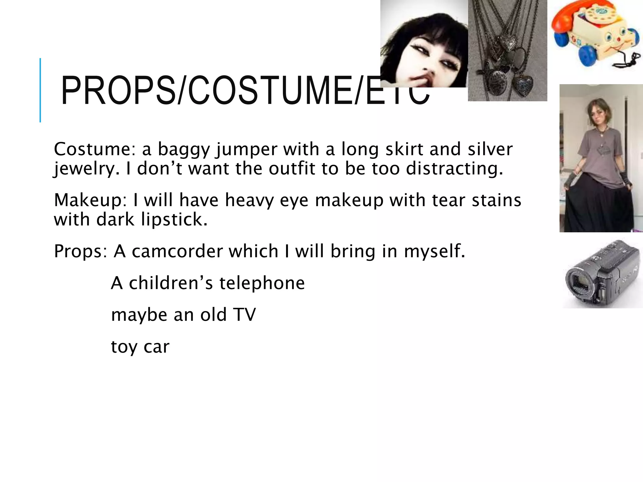 PROPS/COSTUME/ETC
Costume: a baggy jumper with a long skirt and silver
jewelry. I don’t want the outfit to be too distracting.
Makeup: I will have heavy eye makeup with tear stains
with dark lipstick.
Props: A camcorder which I will bring in myself.
A children’s telephone
maybe an old TV
toy car
 