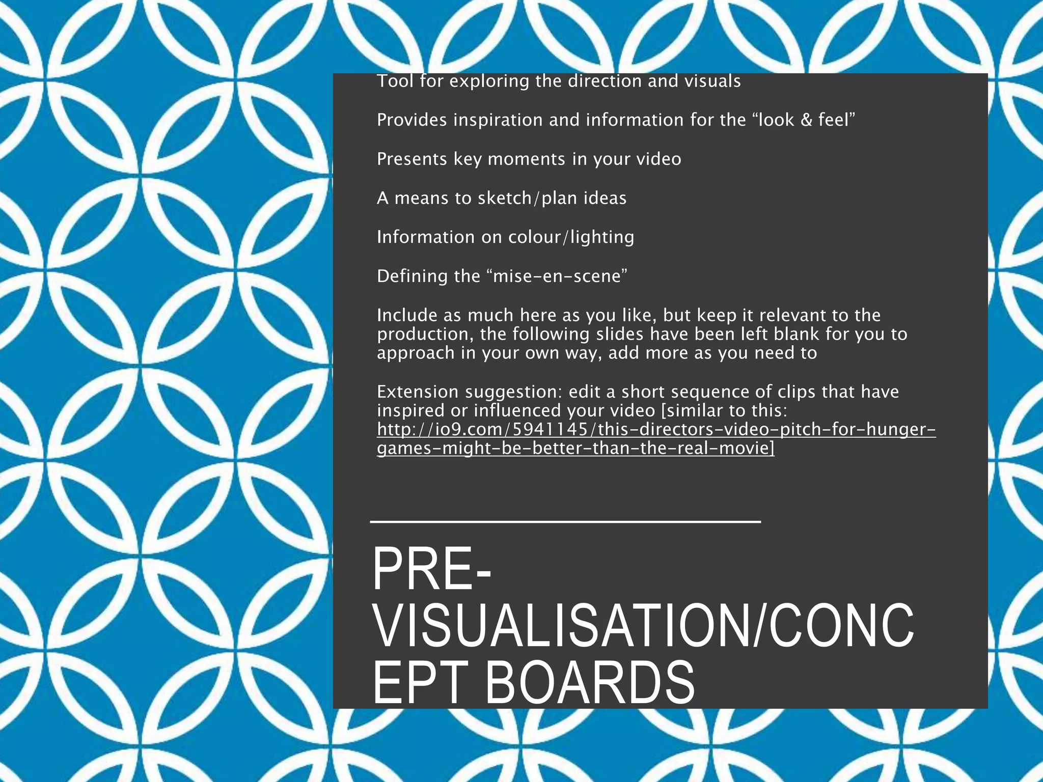 PRE-
VISUALISATION/CONC
EPT BOARDS
Tool for exploring the direction and visuals
Provides inspiration and information for the “look & feel”
Presents key moments in your video
A means to sketch/plan ideas
Information on colour/lighting
Defining the “mise-en-scene”
Include as much here as you like, but keep it relevant to the
production, the following slides have been left blank for you to
approach in your own way, add more as you need to
Extension suggestion: edit a short sequence of clips that have
inspired or influenced your video [similar to this:
http://io9.com/5941145/this-directors-video-pitch-for-hunger-
games-might-be-better-than-the-real-movie]
 