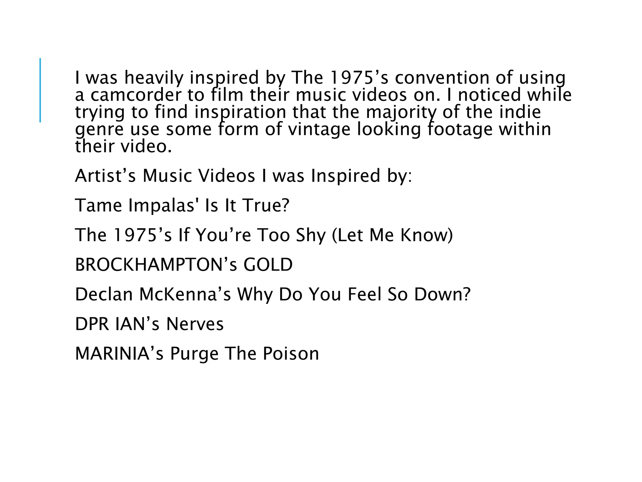 I was heavily inspired by The 1975’s convention of using
a camcorder to film their music videos on. I noticed while
trying to find inspiration that the majority of the indie
genre use some form of vintage looking footage within
their video.
Artist’s Music Videos I was Inspired by:
Tame Impalas' Is It True?
The 1975’s If You’re Too Shy (Let Me Know)
BROCKHAMPTON’s GOLD
Declan McKenna’s Why Do You Feel So Down?
DPR IAN’s Nerves
MARINIA’s Purge The Poison
 