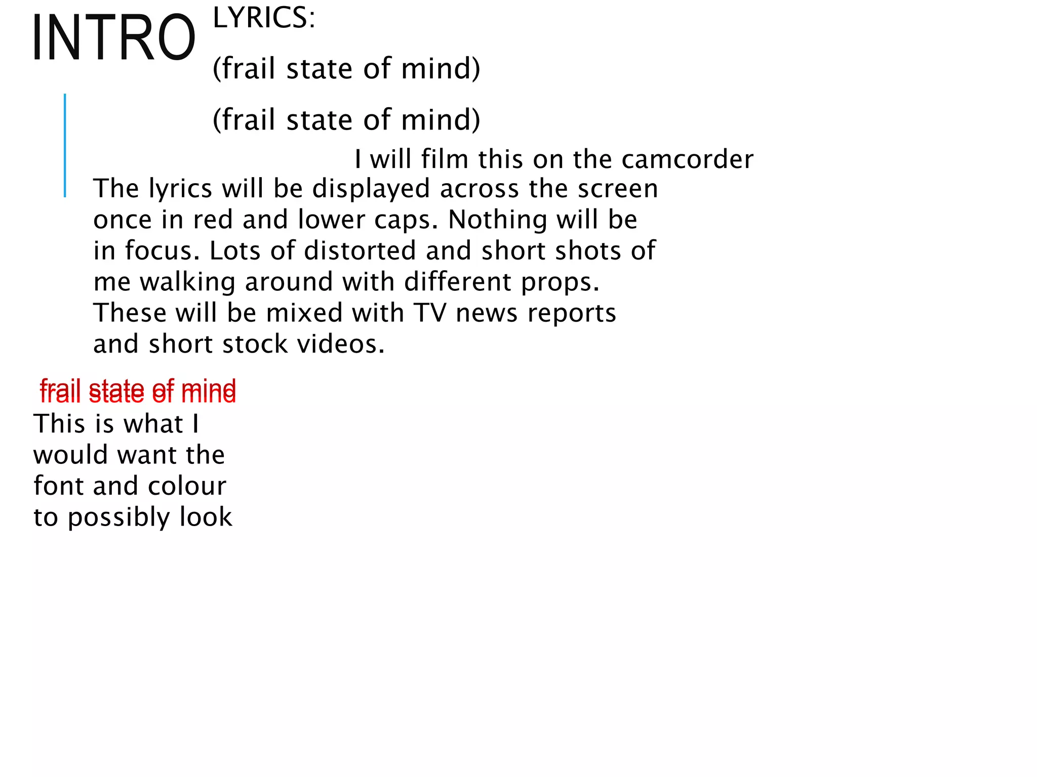INTRO
LYRICS:
(frail state of mind)
(frail state of mind)
The lyrics will be displayed across the screen
once in red and lower caps. Nothing will be
in focus. Lots of distorted and short shots of
me walking around with different props.
These will be mixed with TV news reports
and short stock videos.
frail state of mind
frail state of mind
This is what I
would want the
font and colour
to possibly look
I will film this on the camcorder
 