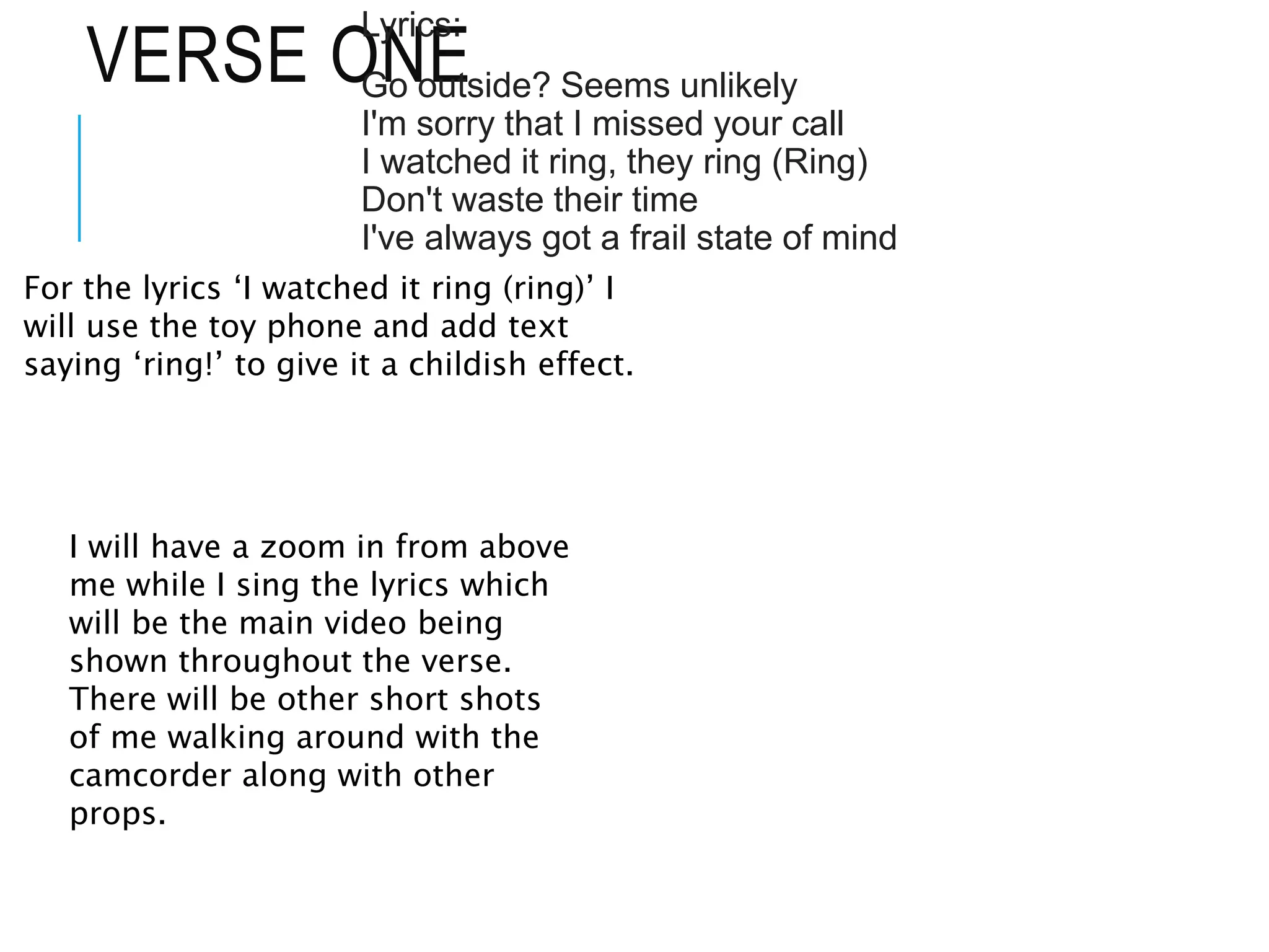 VERSE ONE
Lyrics:
Go outside? Seems unlikely
I'm sorry that I missed your call
I watched it ring, they ring (Ring)
Don't waste their time
I've always got a frail state of mind
For the lyrics ‘I watched it ring (ring)’ I
will use the toy phone and add text
saying ‘ring!’ to give it a childish effect.
I will have a zoom in from above
me while I sing the lyrics which
will be the main video being
shown throughout the verse.
There will be other short shots
of me walking around with the
camcorder along with other
props.
 
