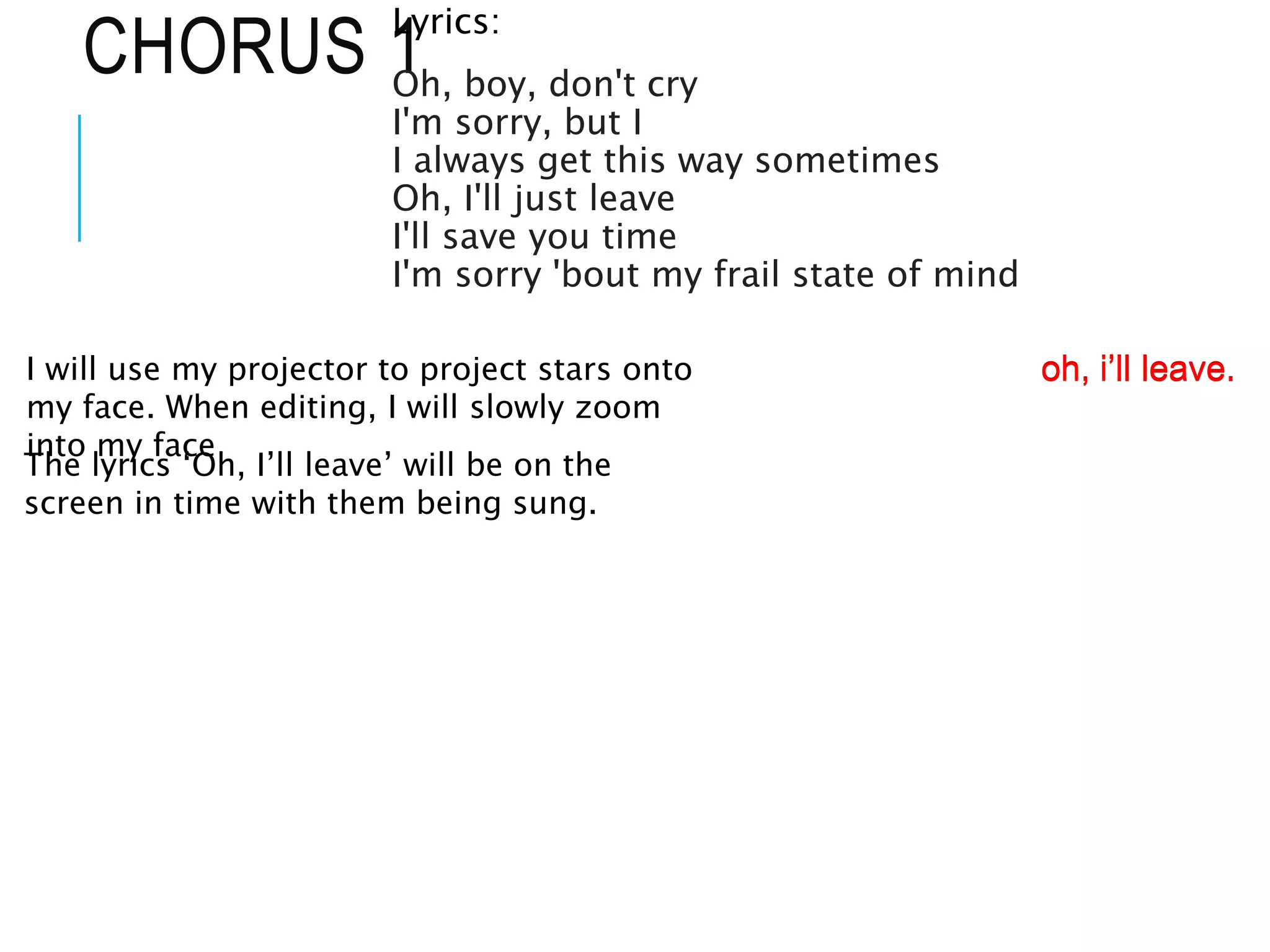 CHORUS 1
Lyrics:
Oh, boy, don't cry
I'm sorry, but I
I always get this way sometimes
Oh, I'll just leave
I'll save you time
I'm sorry 'bout my frail state of mind
I will use my projector to project stars onto
my face. When editing, I will slowly zoom
into my face
The lyrics ‘Oh, I’ll leave’ will be on the
screen in time with them being sung.
oh, i’ll leave.
oh, i’ll leave.
 