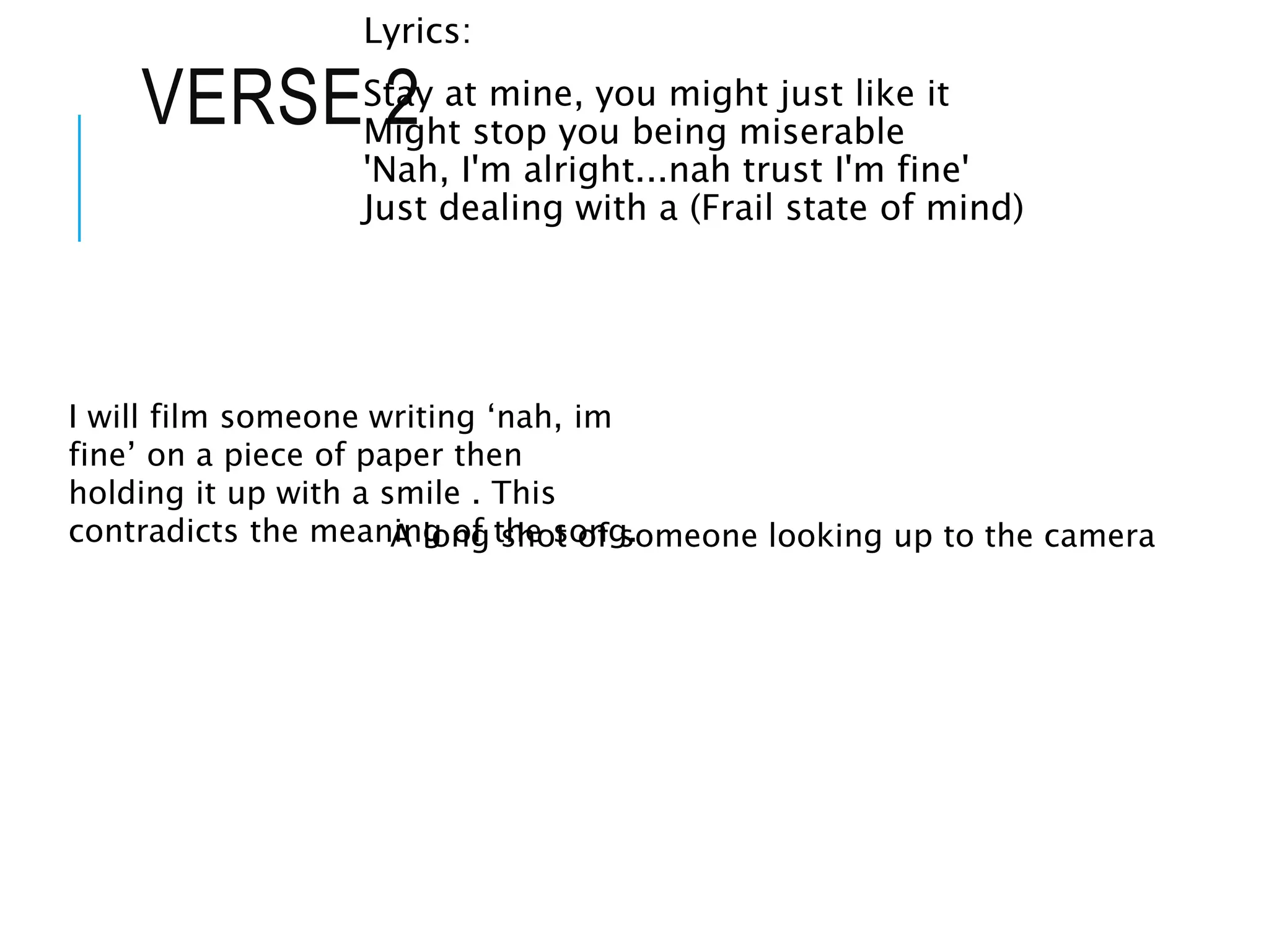 VERSE 2
Lyrics:
Stay at mine, you might just like it
Might stop you being miserable
'Nah, I'm alright...nah trust I'm fine'
Just dealing with a (Frail state of mind)
I will film someone writing ‘nah, im
fine’ on a piece of paper then
holding it up with a smile . This
contradicts the meaning of the song.
A long shot of someone looking up to the camera
 