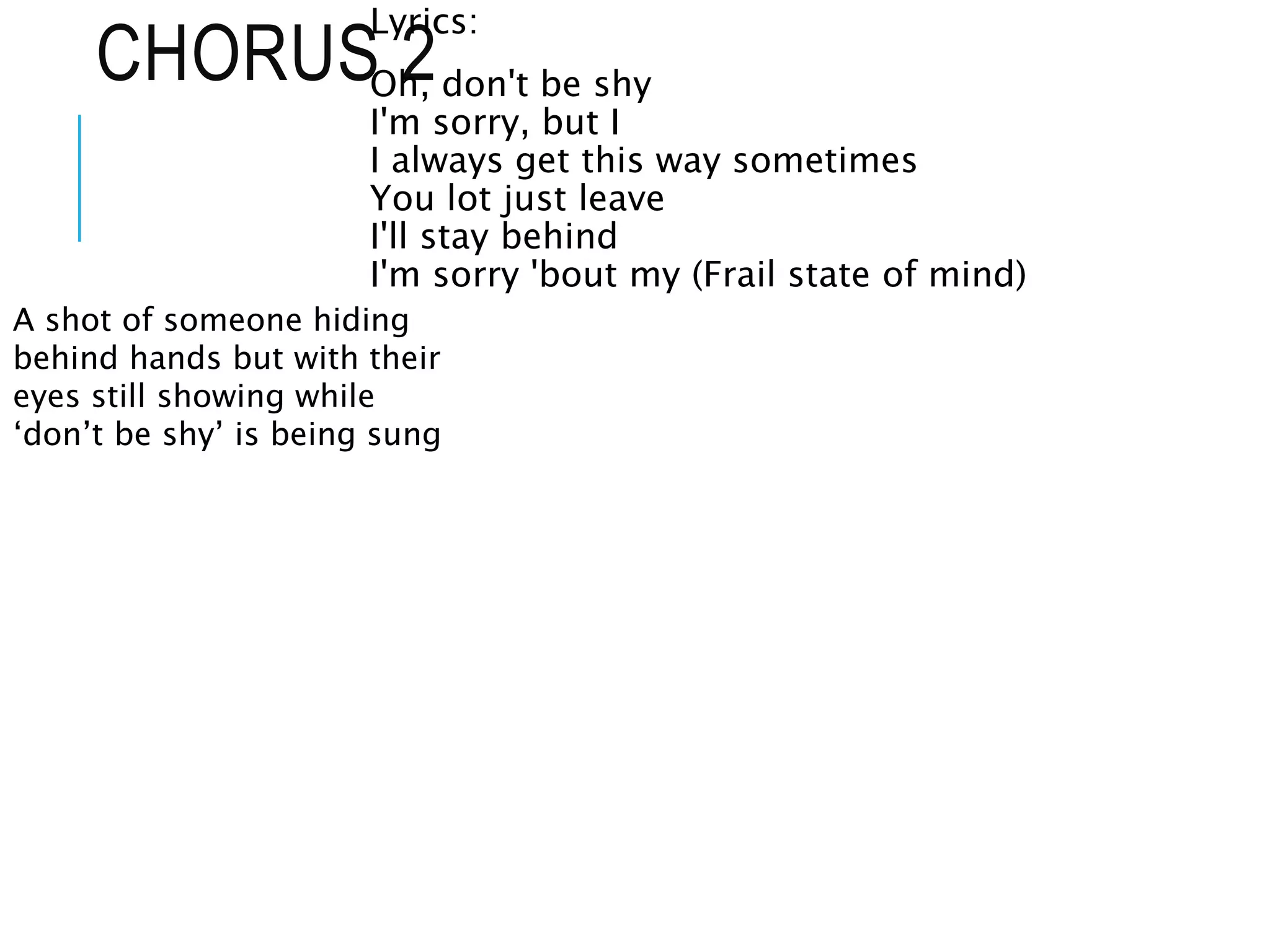 CHORUS 2
Lyrics:
Oh, don't be shy
I'm sorry, but I
I always get this way sometimes
You lot just leave
I'll stay behind
I'm sorry 'bout my (Frail state of mind)
A shot of someone hiding
behind hands but with their
eyes still showing while
‘don’t be shy’ is being sung
 