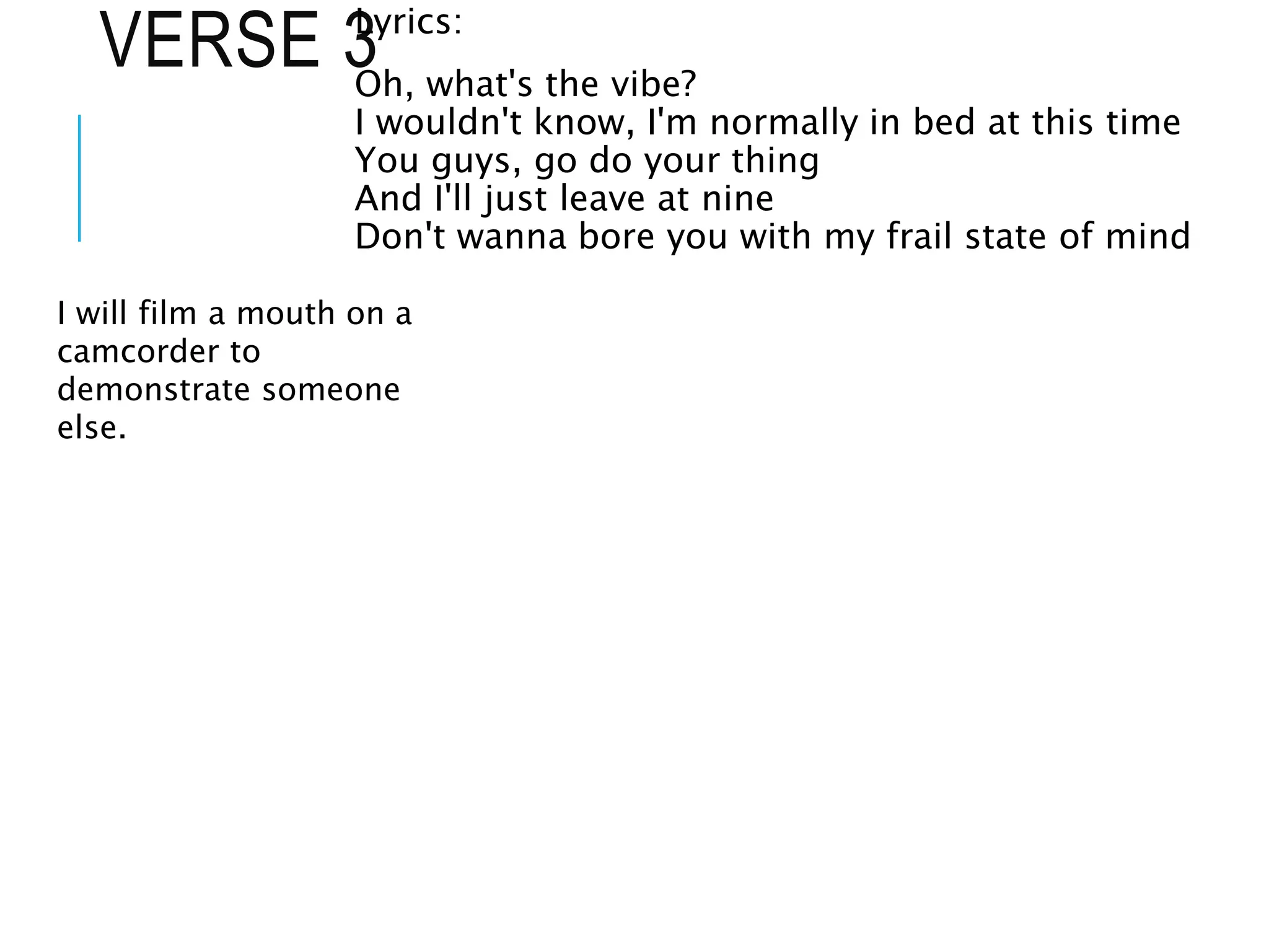 VERSE 3
Lyrics:
Oh, what's the vibe?
I wouldn't know, I'm normally in bed at this time
You guys, go do your thing
And I'll just leave at nine
Don't wanna bore you with my frail state of mind
I will film a mouth on a
camcorder to
demonstrate someone
else.
 