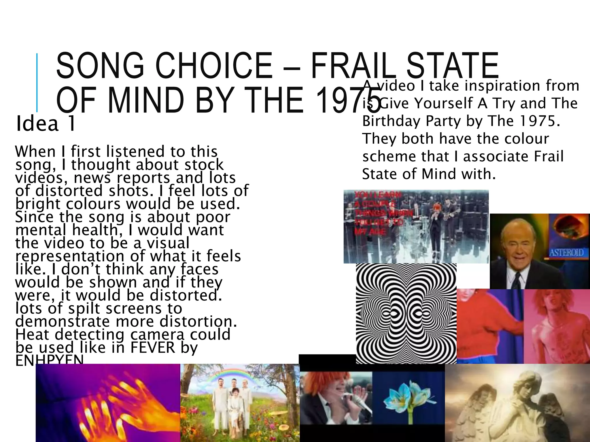 SONG CHOICE – FRAIL STATE
OF MIND BY THE 1975
Idea 1
When I first listened to this
song, I thought about stock
videos, news reports and lots
of distorted shots. I feel lots of
bright colours would be used.
Since the song is about poor
mental health, I would want
the video to be a visual
representation of what it feels
like. I don’t think any faces
would be shown and if they
were, it would be distorted.
lots of spilt screens to
demonstrate more distortion.
Heat detecting camera could
be used like in FEVER by
ENHPYEN.
A video I take inspiration from
is Give Yourself A Try and The
Birthday Party by The 1975.
They both have the colour
scheme that I associate Frail
State of Mind with.
 