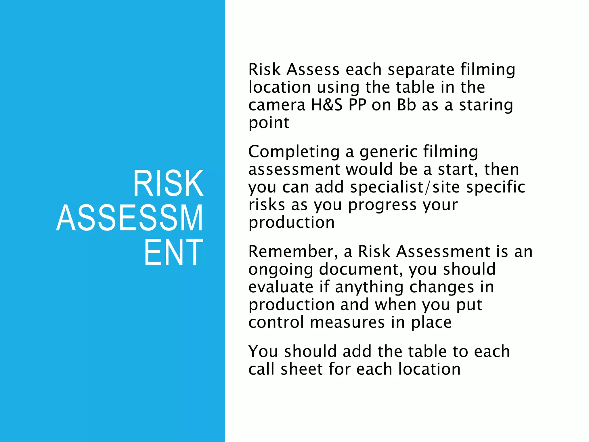 RISK
ASSESSM
ENT
Risk Assess each separate filming
location using the table in the
camera H&S PP on Bb as a staring
point
Completing a generic filming
assessment would be a start, then
you can add specialist/site specific
risks as you progress your
production
Remember, a Risk Assessment is an
ongoing document, you should
evaluate if anything changes in
production and when you put
control measures in place
You should add the table to each
call sheet for each location
 