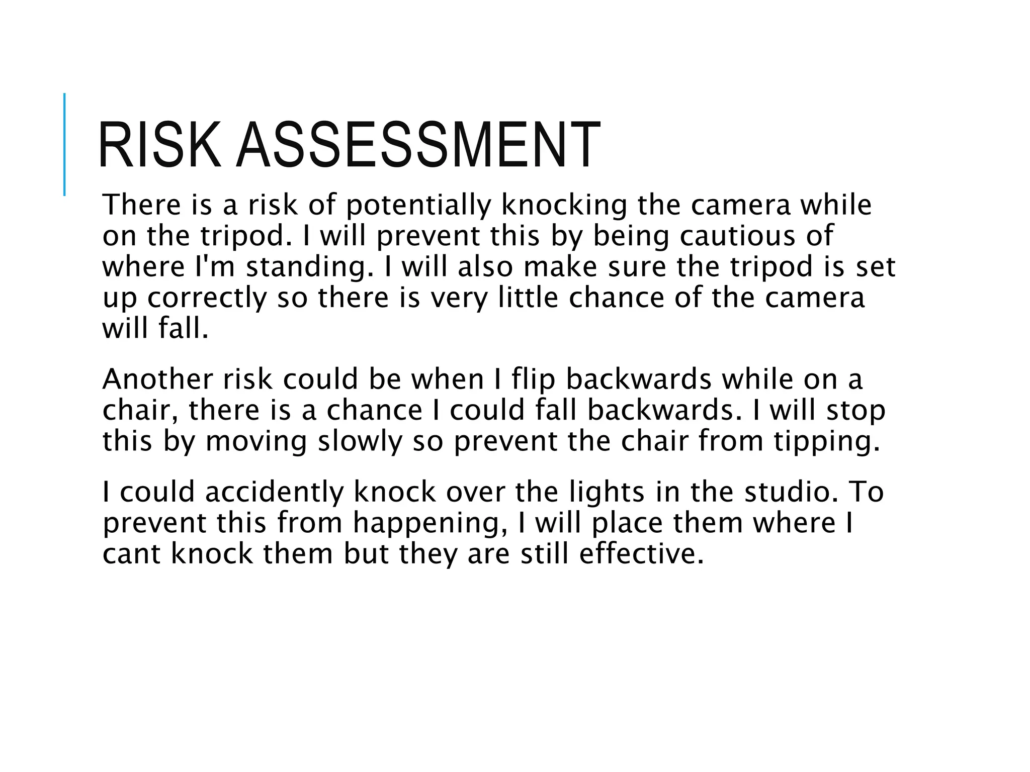 RISK ASSESSMENT
There is a risk of potentially knocking the camera while
on the tripod. I will prevent this by being cautious of
where I'm standing. I will also make sure the tripod is set
up correctly so there is very little chance of the camera
will fall.
Another risk could be when I flip backwards while on a
chair, there is a chance I could fall backwards. I will stop
this by moving slowly so prevent the chair from tipping.
I could accidently knock over the lights in the studio. To
prevent this from happening, I will place them where I
cant knock them but they are still effective.
 