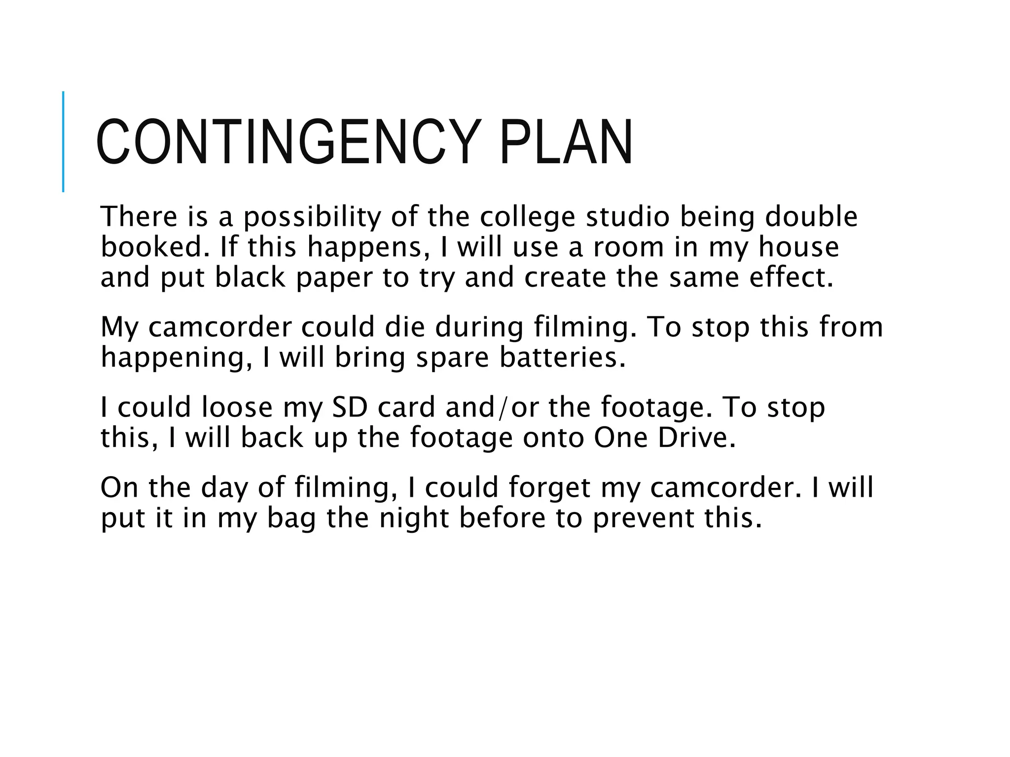 CONTINGENCY PLAN
There is a possibility of the college studio being double
booked. If this happens, I will use a room in my house
and put black paper to try and create the same effect.
My camcorder could die during filming. To stop this from
happening, I will bring spare batteries.
I could loose my SD card and/or the footage. To stop
this, I will back up the footage onto One Drive.
On the day of filming, I could forget my camcorder. I will
put it in my bag the night before to prevent this.
 