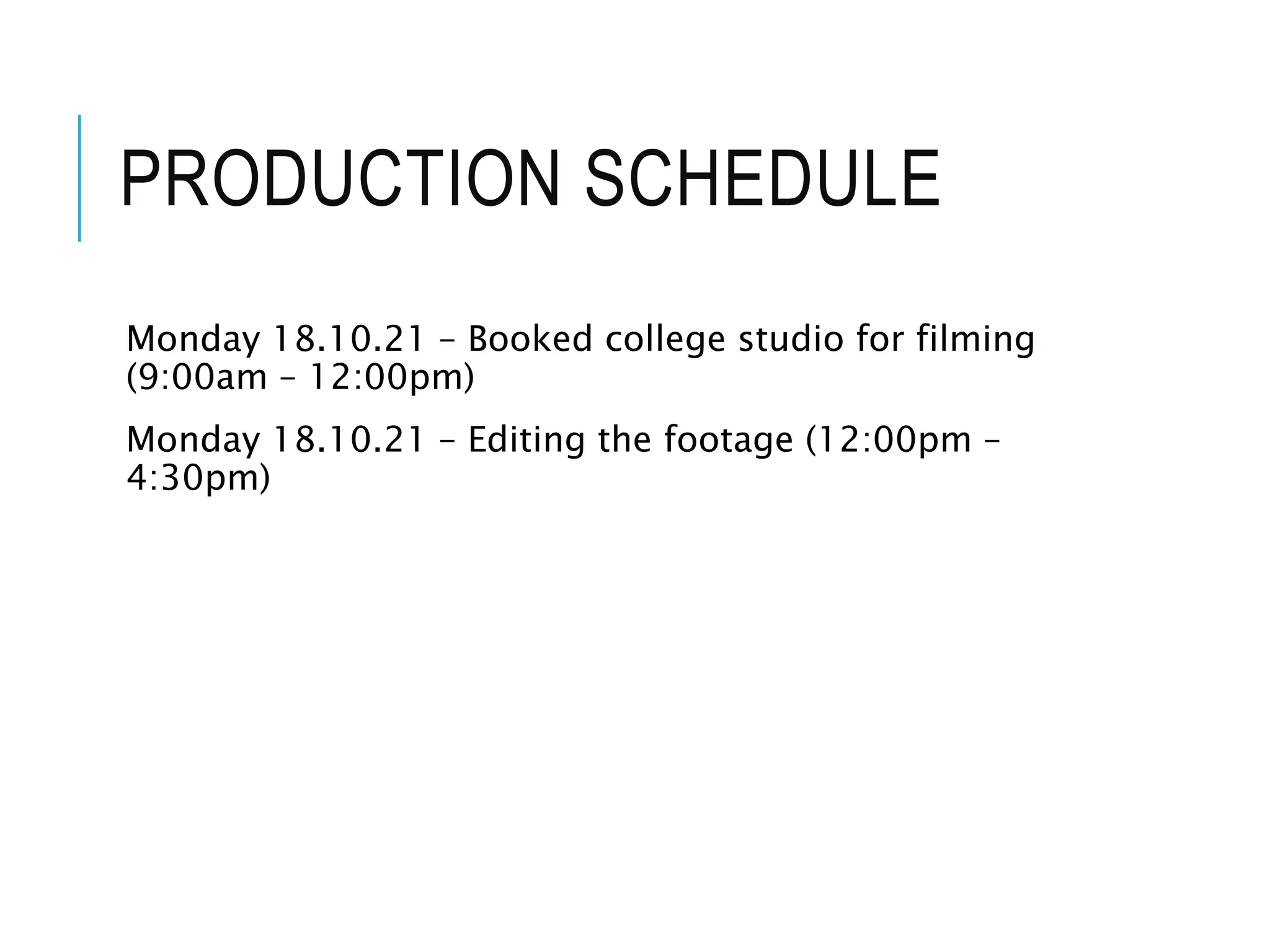 PRODUCTION SCHEDULE
Monday 18.10.21 – Booked college studio for filming
(9:00am – 12:00pm)
Monday 18.10.21 – Editing the footage (12:00pm –
4:30pm)
 