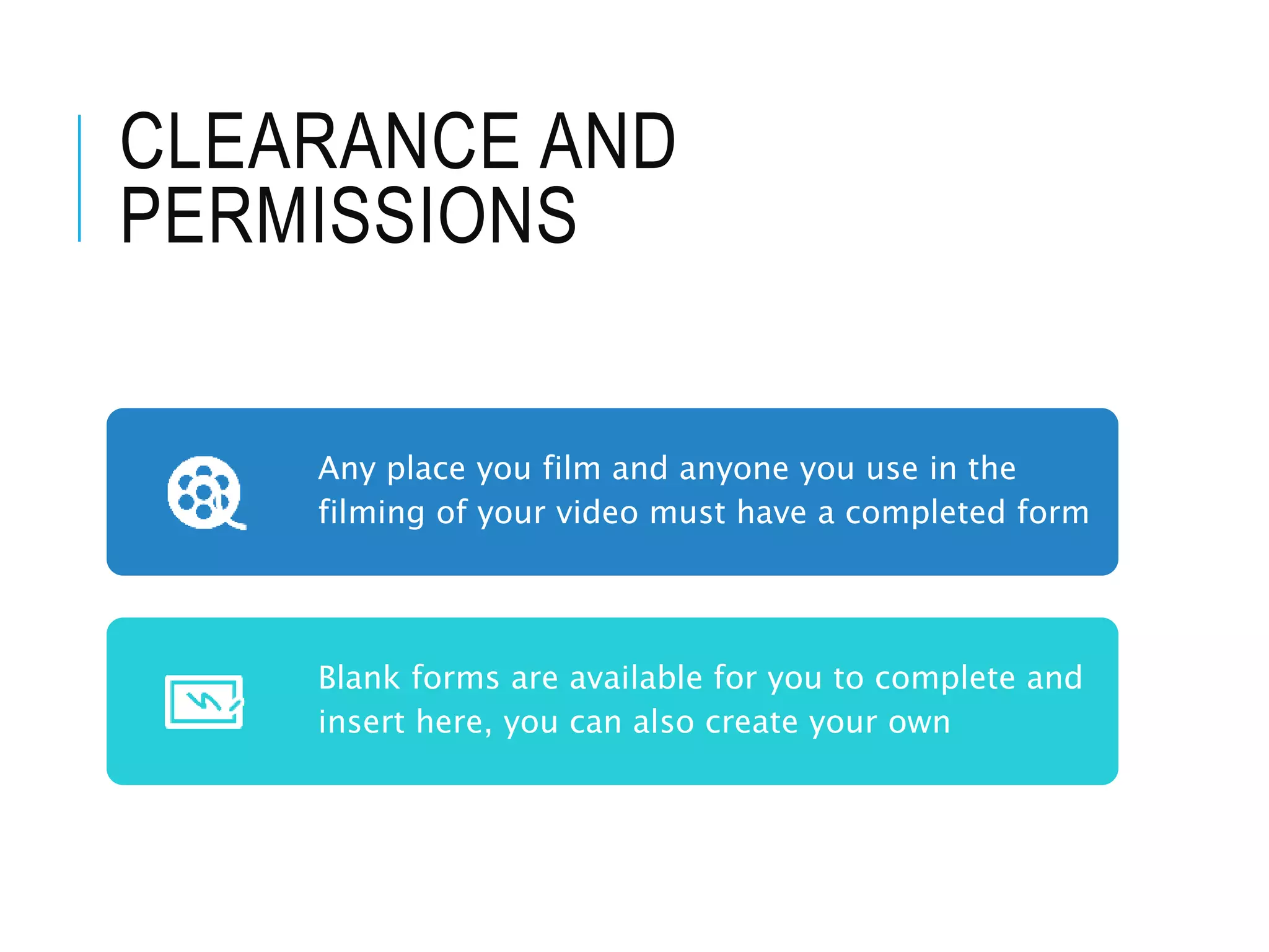 CLEARANCE AND
PERMISSIONS
Any place you film and anyone you use in the
filming of your video must have a completed form
Blank forms are available for you to complete and
insert here, you can also create your own
 