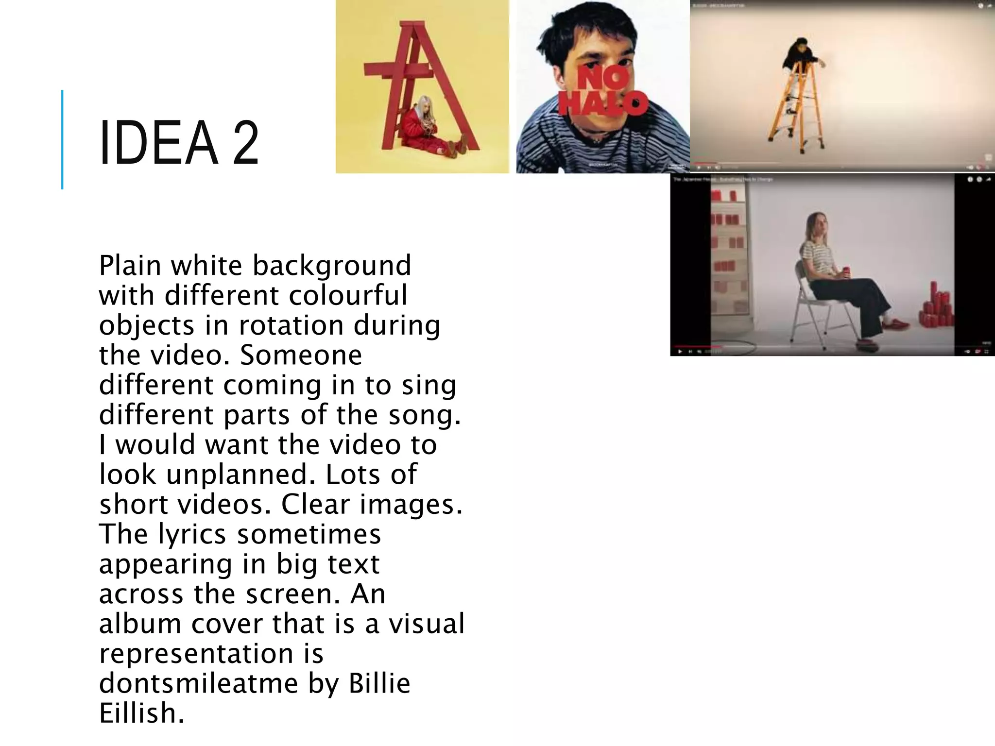 IDEA 2
Plain white background
with different colourful
objects in rotation during
the video. Someone
different coming in to sing
different parts of the song.
I would want the video to
look unplanned. Lots of
short videos. Clear images.
The lyrics sometimes
appearing in big text
across the screen. An
album cover that is a visual
representation is
dontsmileatme by Billie
Eillish.
 