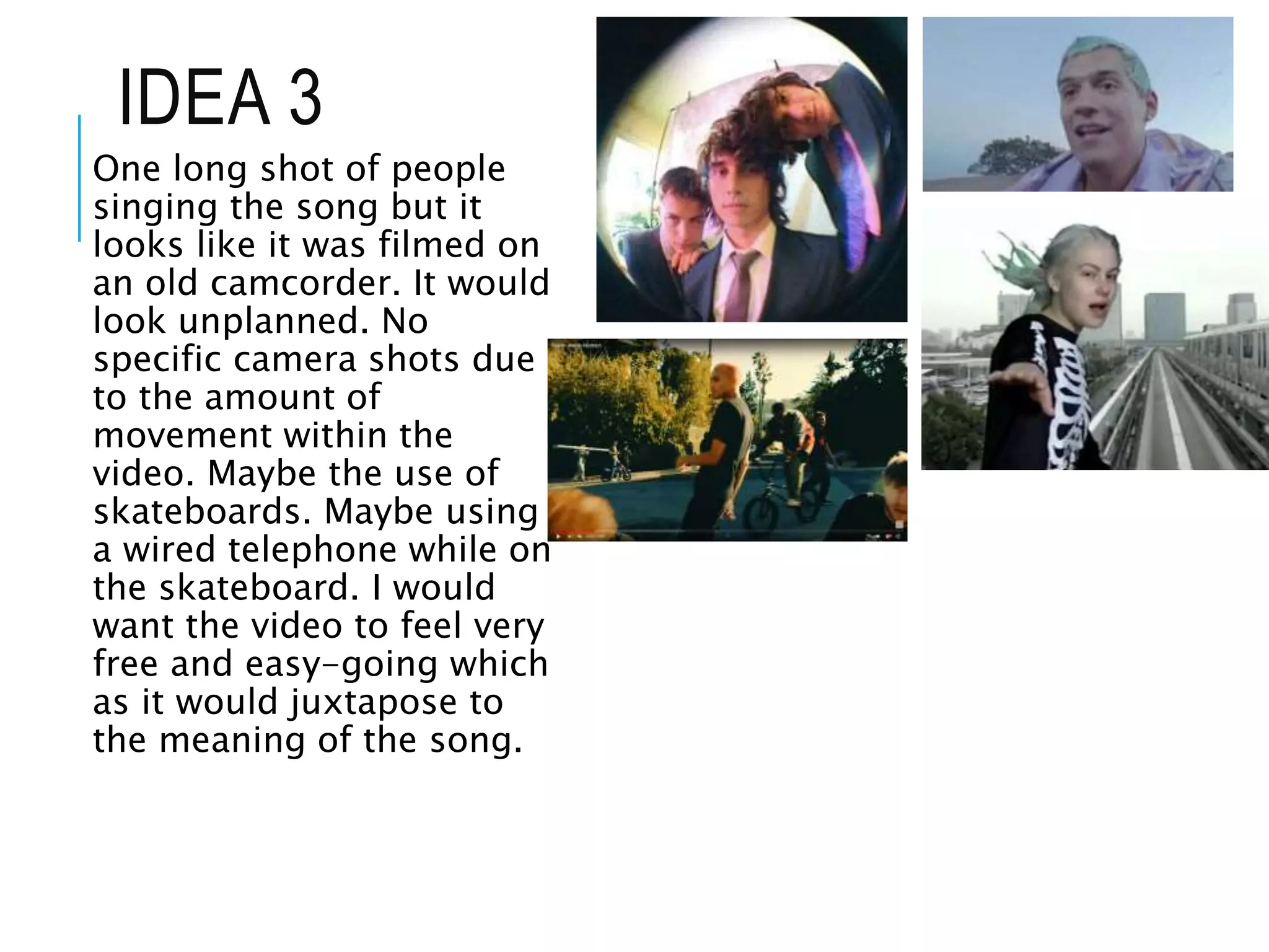 IDEA 3
One long shot of people
singing the song but it
looks like it was filmed on
an old camcorder. It would
look unplanned. No
specific camera shots due
to the amount of
movement within the
video. Maybe the use of
skateboards. Maybe using
a wired telephone while on
the skateboard. I would
want the video to feel very
free and easy-going which
as it would juxtapose to
the meaning of the song.
 