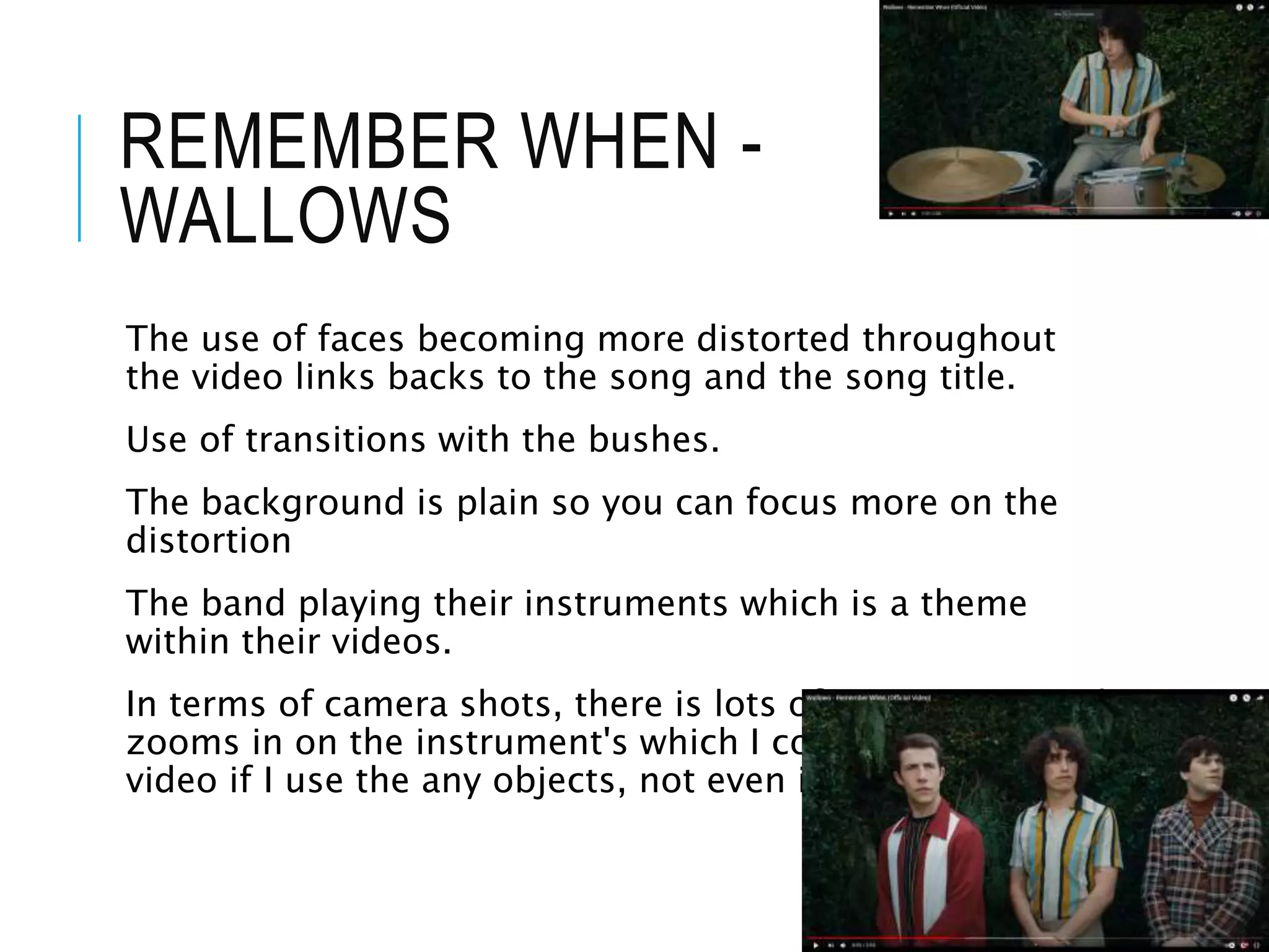 REMEMBER WHEN -
WALLOWS
The use of faces becoming more distorted throughout
the video links backs to the song and the song title.
Use of transitions with the bushes.
The background is plain so you can focus more on the
distortion
The band playing their instruments which is a theme
within their videos.
In terms of camera shots, there is lots of movements and
zooms in on the instrument's which I could use in my
video if I use the any objects, not even instruments.
 