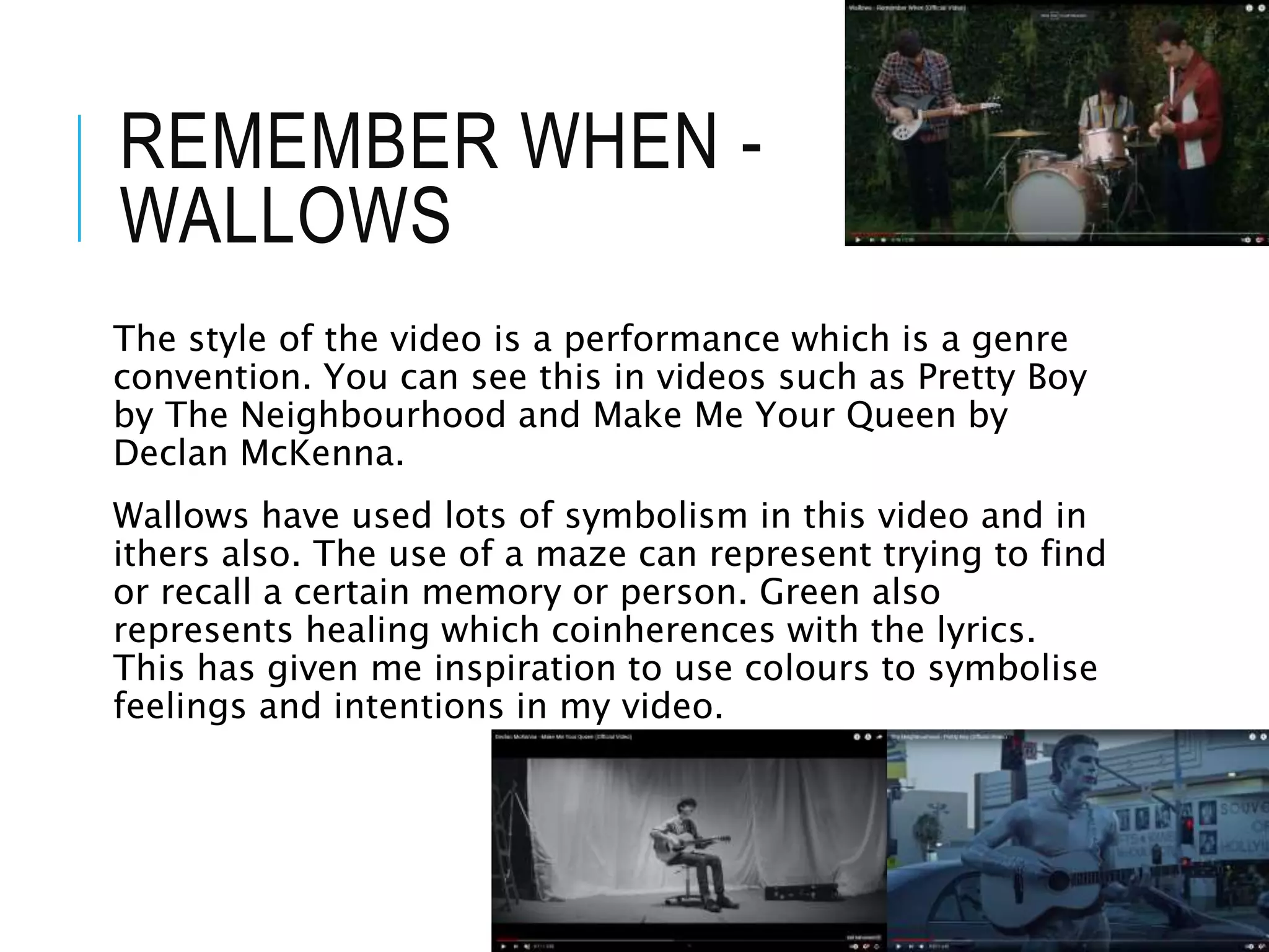 REMEMBER WHEN -
WALLOWS
The style of the video is a performance which is a genre
convention. You can see this in videos such as Pretty Boy
by The Neighbourhood and Make Me Your Queen by
Declan McKenna.
Wallows have used lots of symbolism in this video and in
ithers also. The use of a maze can represent trying to find
or recall a certain memory or person. Green also
represents healing which coinherences with the lyrics.
This has given me inspiration to use colours to symbolise
feelings and intentions in my video.
 