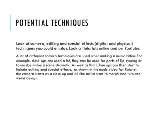 POTENTIAL TECHNIQUES
Look at camera, editing and special effects (digital and physical)
techniques you could employ. Look at tutorials online and on YouTube.
A lot of different camera techniques are used when making a music video. For
example, close ups are used a lot, they can be used for parts of lip syncing or
to maybe make a scene dramatic. As well as that Close ups can then start to
include editing and special effects, as shown in the music video for Ratchet,
the camera starts as a close up and all the artists start to morph and turn into
weird beings.
 