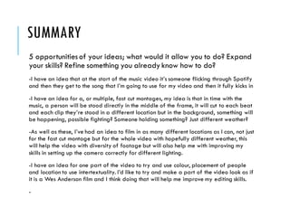 SUMMARY
5 opportunitiesof your ideas; what would it allow you to do? Expand
your skills? Refine something you already know how to do?
-I have an idea that at the start of the music video it’s someone flicking through Spotify
and then they get to the song that I’m going to use for my video and then it fully kicks in
-I have an idea for a, or multiple, fast cut montages, my idea is that in time with the
music, a person will be stood directly in the middle of the frame, it will cut to each beat
and each clip they’re stood in a different location but in the background, something will
be happening, possible fighting? Someone holding something? Just different weather?
-As well as these, I’ve had an idea to film in as many different locations as I can, not just
for the fast cut montage but for the whole video with hopefully different weather, this
will help the video with diversity of footage but will also help me with improving my
skills in setting up the camera correctly for different lighting.
-I have an idea for one part of the video to try and use colour, placement of people
and location to use intertextuality. I’d like to try and make a part of the video look as if
it is a Wes Anderson film and I think doing that will help me improve my editing skills.
-
 
