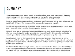 SUMMARY
5 restrictions to your ideas. Think about locations, cast and personnel. Are any
elements of your idea really difficult? Do you have enough time?
-I have an idea of someone pretending to play guitar in different areas such as town, college etc. but
I could find it difficult to find someone willing to pretend to play guitar in public
-Not just that but it could also be difficult just getting someone in the video which means I might have
to do it which will make it even harder setting up the camera
-I’d like to get a fast cut montage of someone whilst either the sun is setting or rising, but now we’re
going into winter it might be harder to get the shot I want, although it does seem like it might be
easier to get a shot at sunrise but then I might struggle to get someone up that early
-As well as that, I want to film in very diverse locations and getting to these locations as well as
having time to film in all these different spots, I have ideas for filming by the sea and on top of a tall
hill, possibly in the peak district but all these places are far from my home so getting someone to take
me there could be difficult.
-I might also find it difficult trying to create props and costumes for the 'Robber' and 'Police Officer'.
If I don't manage to make props and costumes to define the characters and show the audience that
that is what they are then my music video could end up being very confusing and a difficult watch
 