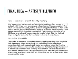 FINAL IDEA – ARTIST/TITLE/INFO
Name of track / name of artist- Rachet by Bloc Party
Brief biographical background- An English Indie Rock Band. They started in 1999
and split in 2013 but have been on and off again since. They releasedtheir first
album Silence Alarm in 2005, making 6 albums altogether but most of them had a
‘Deluxe Version’, their last album being Hymns in 2016 and releasing Silent Alarm
(live version) in 2019. Matt Tong (Drummer) & Gordan Moakes(bassist) left in
2013 due to an alleged “incident involving cocaine”. Kele Okereke the lead
singer and guitar player for the band also went on to do solo albums.
Links to other artists- Kele
Genre info- In the earlier years of the band being together they were very Indie
Rock, there music videos helped back that by following Indie Rock Genre
conventions, their music videos largely being just the band acting like it’s a live
performance. Whereas lateron, the band’s sound started to change, they started
to make more Alternative Rock sounding music and that was also shown in their
music videos, they started to clearly start playing with their creativity and started
making music videos that were more like a short film, just parts of the video would
complement the song.
 