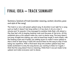 FINAL IDEA – TRACK SUMMARY
Summary/analysis of track [consider meaning, content, duration,pace
and style of the song]
The track is a very well paced upbeat song. Its duration is just right for a song
such as itself; it doesn’t last long neither is it too short, it sits at a nice 3
minutes and 16 seconds. It has managed to combine Indie Rock with almost a
Hip Hop feel with its looping backing track and the pace of the lyrics. All this
combined give us this upbeat make you want to dance song. The song doesn’t
just jump straight into making you want to head bop tough, it starts simply with
the backing track and it builds, just adding layers to make it more upbeat to
then a kind of beat drop. It does this several times inn the song to stop it from
being too repetitive. With a final beat drop into another upbeat loop that
builds excitement to end, the song leaves you wanting to listen to it again. I
think that the song doesn’t have a meaning, I think that it was just made to be
upbeat and make everyone want to dance.
 